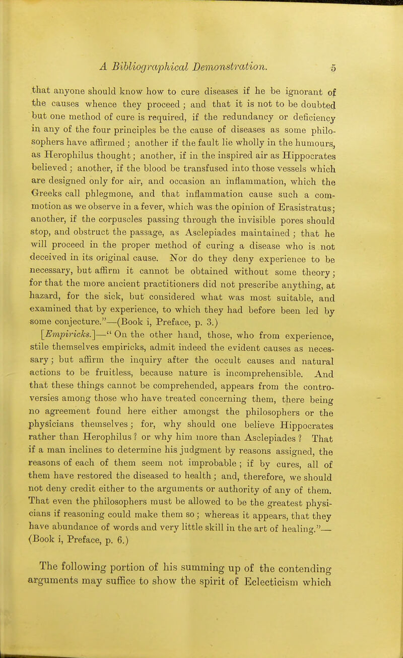 that anyone should know how to cure diseases if he be ignorant of the causes whence they proceed; and that it is not to be doubted but one method of cure is required, if the redundancy or deficiency in any of the four principles be the cause of diseases as some philo- sophei's have affirmed ; another if the fault lie wholly in the humours, as Herophilus thought; another, if in the inspired air as Hippocrates believed; another, if the blood be transfused into those vessels which are designed only for air, and occasion an inflammation, which the Greeks call phlegmone, and that inflammation cause such a com- motion as we observe in a fever, which was the opinion of Erasistratus; another, if the corpuscles passing through the invisible pores should stop, and obstruct the passage, as Asclepiades maintained ; that he will proceed in the proper method of curing a disease who is not deceived in its original cause. Nor do they deny experience to be necessary, but affirm it cannot be obtained without some theory; for that the more ancient practitioners did not prescribe anything, at hazard, for the sick, but considered what was most suitable, and examined that by experience, to which they had before been led by some conjecture.—(Book i. Preface, p. 3.) [Empiricks.]— On the other hand, those, who from experience, stile themselves empiricks, admit indeed the evident causes as neces- sary ; but affirm the inquiry after the occult causes and natural actions to be fruitless, because nature is incomprehensible. And that these things cannot be comprehended, appears from the contro- versies among those who have treated concerning them, there being no agreement found here either amongst the philosophers or the physicians themselves; for, why should one believe Hippocrates rather than Herophilus 1 or why him more than Asclepiades ? That if a man inclines to determine his judgment by reasons assigned, the reasons of each of them seem not improbable ; if by cures, all of them have restored the diseased to health; and, therefore we should not deny credit either to the arguments or authority of any of them. That even the philosophers must be allowed to be the greatest physi- cians if reasoning could make them so; whereas it appears, that they have abundance of words and very little skill in the art of healing. (Book i. Preface, p. 6.) The follovi^ing portion of his summing up of the contending arguments may suffice to show the spirit of Eclecticism which