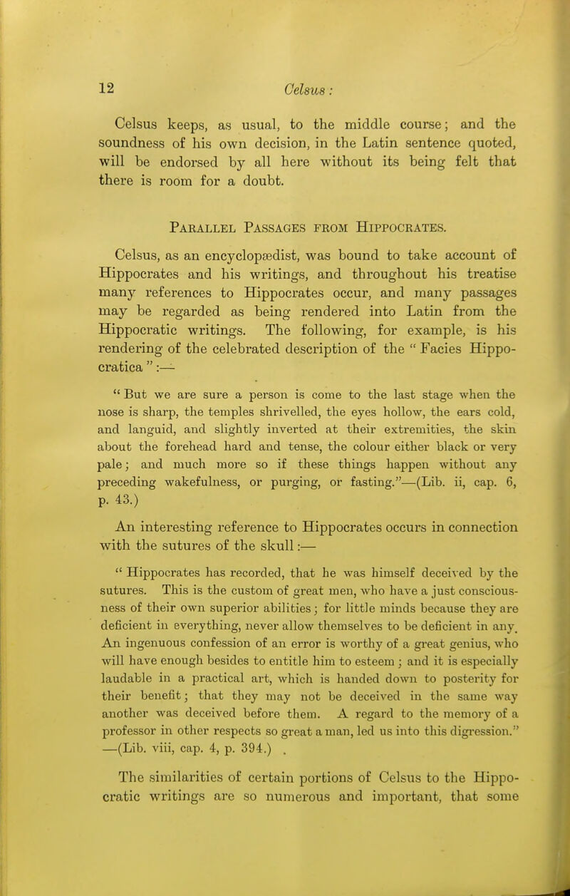 Celsus keeps, as usual, to the middle course; and the soundness of his own decision, in the Latin sentence quoted, will be endorsed by all here without its being felt that there is room for a doubt. Parallel Passages from Hippocrates. Celsus, as an encyclopfedist, was bound to take account of Hippocrates and his writings, and throughout his treatise many references to Hippocrates occur, and many passages may be regarded as being rendered into Latin from the Hippocratic writings. The following, for example, is his rendering of the celebrated description of the  Facies Hippo- cratica  :—  But we are sure a person is come to the last stage when the nose is sharp, the temples shrivelled, the eyes hollow, the ears cold, and languid, and slightly inverted at their extremities, the skin about the forehead hard and tense, the colour either black or very pale; and much more so if these things happen without any preceding wakefulness, or purging, or fasting.—(Lib. ii, cap. 6, p. 43.) An interesting reference to Hippocrates occurs in connection with the sutures of the skull:—  Hippocrates has recorded, that he was himself deceived by the sutures. This is the custom of great men, who have a just conscious- ness of their own superior abilities; for little minds because they are deficient in everything, never allow themselves to be deficient in any^ An ingenuous confession of an error is worthy of a great genius, who will have enough besides to entitle him to esteem ; and it is especially laudable in a practical art, which is handed down to posterity for their benefit; that they may not be deceived in the same way another was deceived before them. A regard to the memory of a professor in other respects so great a man, led us into this digi'ession. —(Lib. viii, cap. 4, p. 394.) . The similarities of certain portions of Celsus to the Hippo- cratic writings are so numerous and important, that some