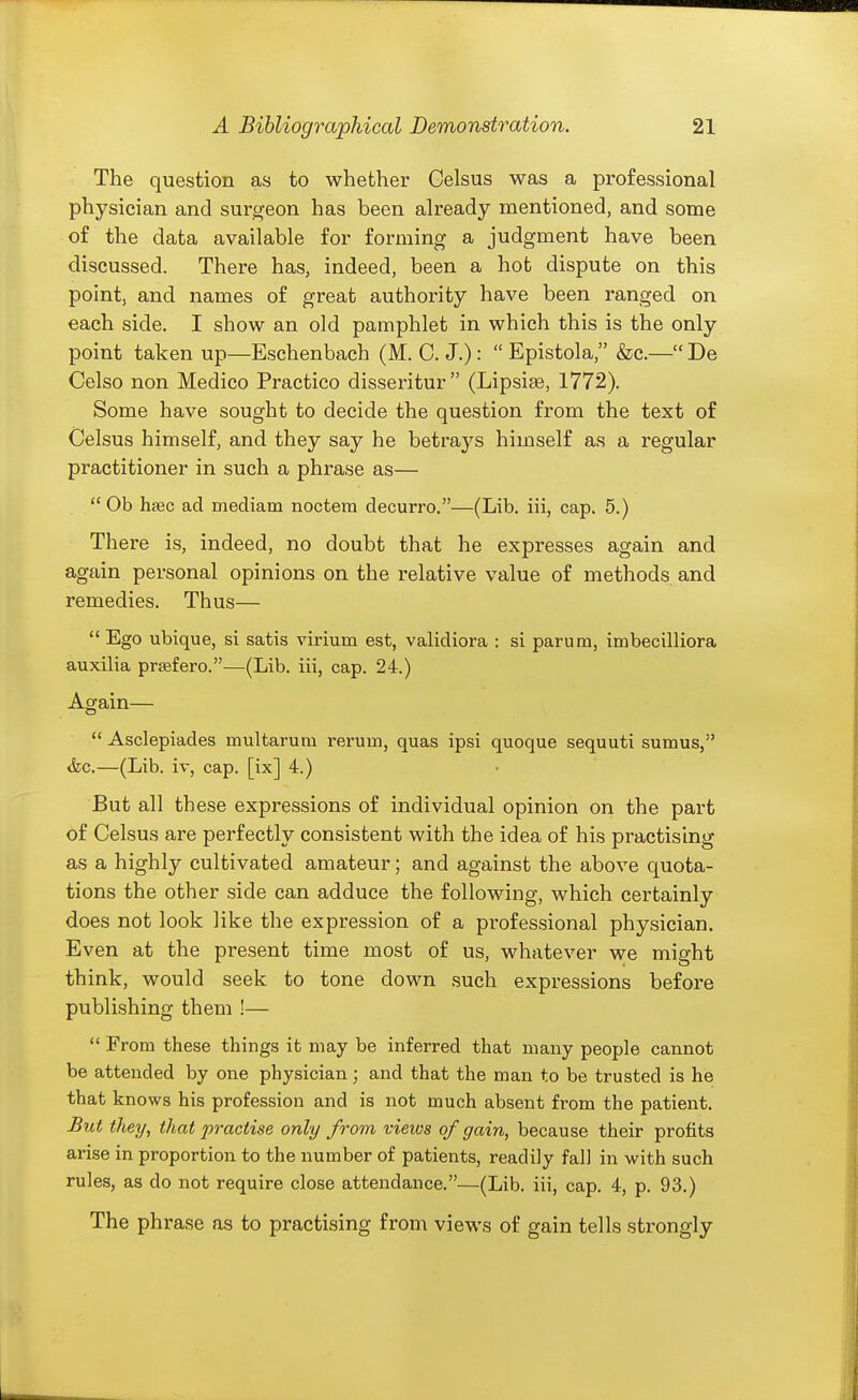 The question as to whether Gelsus was a professional physician and surgeon has been already mentioned, and some of the data available for forming a judgment have been discussed. There has, indeed, been a hot dispute on this point, and names of great authority have been ranged on each side. I show an old pamphlet in which this is the only point taken up—Eschenbach (M. C. J.):  Epistola, &c.— De Celso non Medico Practico disseritur (Lipsise, 1772). Some have sought to decide the question from the text of Celsus himself, and they say he betraj^s himself as a regular practitioner in such a phrase as—  Ob h£ec ad mediam noctera decurro.—(Lib. iii, cap. 5.) There is, indeed, no doubt that he expresses again and again personal opinions on the relative value of methods and remedies. Thus—  Ego ubique, si satis virium est, validiora : si parum, imbecilliora auxilia prsefero.—^(Lib. iii, cap. 24.) Again—  Asclepiades multarum rerum, quas ipsi quoque sequuti sumus, <fec.—(Lib. iv, cap. [ix] 4.) But all these expressions of individual opinion on the part of Celsus are perfectly consistent with the idea of his practising as a highly cultivated amateur; and against the above quota- tions the other side can adduce the following, which certainly does not look like the expression of a professional physician. Even at the present time most of us, whatever we might think, would seek to tone down such expressions before publishing them !—  From these things it may be inferred that many people cannot be attended by one physician; and that the man to be trusted is he that knows his profession and is not much absent from the patient. JBut they, that practise only from views of gain, because their profits arise in proportion to the number of patients, readily fall in with such rules, as do not require close attendance.—(Lib. iii, cap. 4, p. 93.) The phrase as to practising from views of gain tells strongly