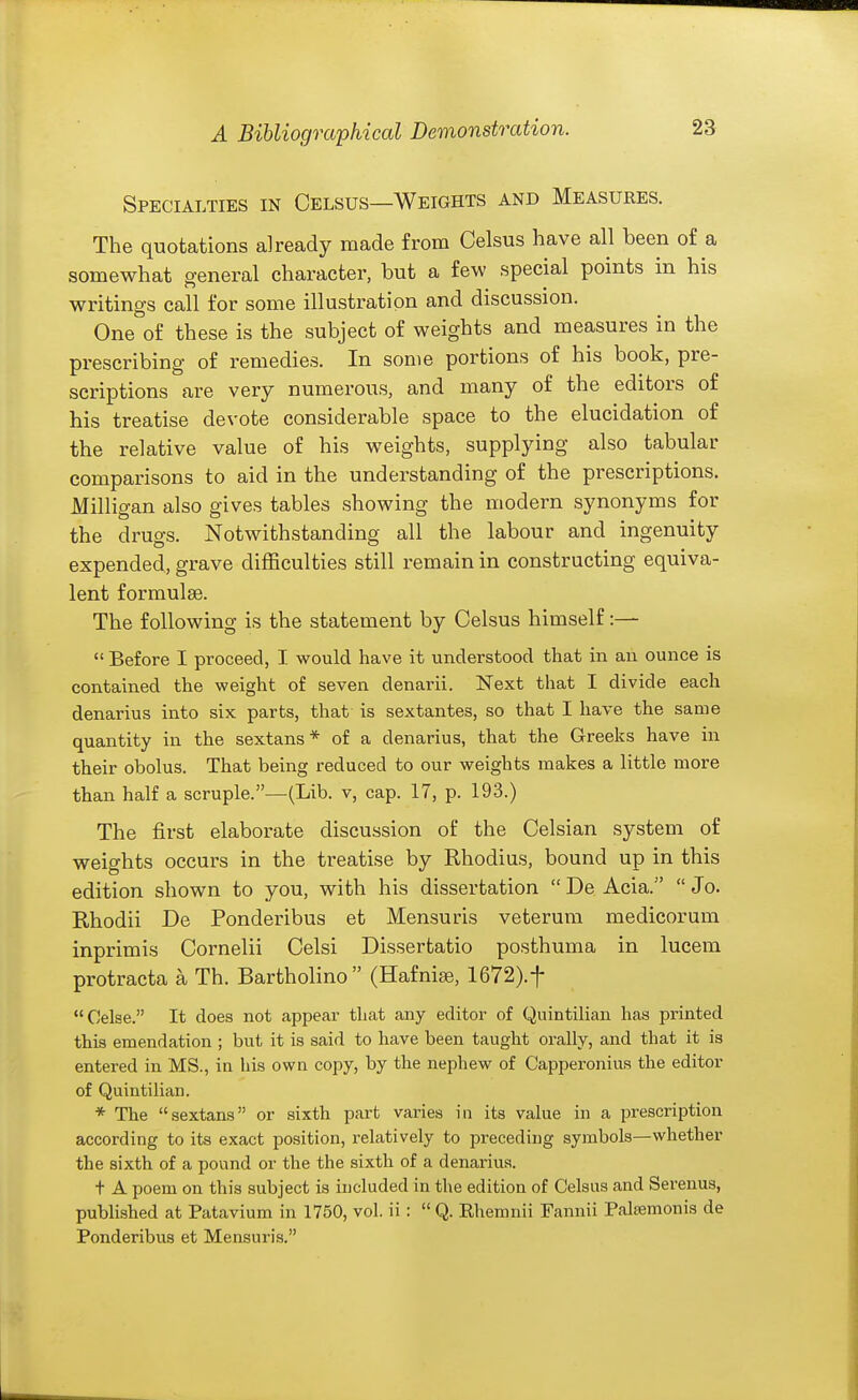 Specialties in Celsus—Weights and Measures. The quotations already made from Celsus have all been of a somewhat general character, but a few special points in his writings call for some illustration and discussion. One of these is the subject of weights and measures in the prescribing of remedies. In some portions of his book, pre- scriptions are very numerous, and many of the editors of his treatise devote considerable space to the elucidation of the relative value of his weights, supplying also tabular comparisons to aid in the understanding of the prescriptions. Milligan also gives tables showing the modern synonyms for the drugs. Notwithstanding all the labour and ingenuity expended, grave difficulties still remain in constructing equiva- lent formulee. The following is the statement by Celsus himself:—  Before I proceed, I would have it understood that in an ounce is contained the weight of seven denarii. Next that I divide each denarius into six parts, that is sextantes, so that I have the same quantity in the sextans* of a denarius, that the Greeks have in their obolus. That being reduced to our weights makes a little more than half a scruple.—(Lib. v, cap. 17, p. 193.) The first elaborate discussion of the Celsian system of weights occurs in the treatise by Rhodius, bound up in this edition shown to you, with his dissertation  De Acia.  Jo. Rhodii De Ponderibus et Mensuris veterum medicorum inprimis Cornelii Celsi Dissertatio posthuma in lucem protracta a Th. Bartholino (Hafniee, 1672).t Celse. It does not appear that any editor of Quintilian has printed this emendation ; but it is said to have been taught orally, and that it is entered in MS., in his own copy, by the nephew of Capperonius the editor of Quintilian. * The sextans or sixth part varies in its value in a prescription according to its exact position, relatively to preceding symbols—whether the sixth of a pound or the the sixth of a denarius. t A poem on this subject is included in the edition of Celsus and Serenus, published at Patavium in 1750, vol. ii :  Q. Rhemnii Fannii Palsemonis de Ponderibus et Mensuris.