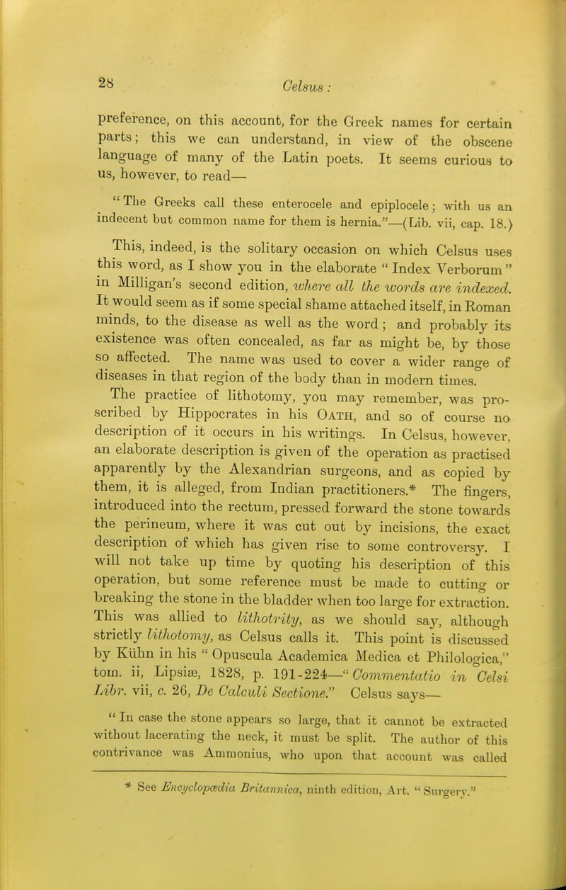 preference, on this account, for the Greek names for certain parts; this we can understand, in view of the obscene language of many of the Latin poets. It seems curious to us, however, to read— The Greeks call these enterocele and epiplocele; Avith us an indecent but common name for them is hernia.—(Lib. vii, cap. 18.) This, indeed, is the solitary occasion on which Celsus uses this word, as I show you in the elaborate  Index Verborum  in Milligan's second edition, where all the words are indexed. It would seem as if some special shame attached itself, in Roman minds, to the disease as well as the word; and probably its existence was often concealed, as far as might be, by those so affected. The name was used to cover a wider range of diseases in that region of the body than in modern times. The practice of lithotomy, you may remember, was pro- scribed by Hippocrates in his Oath, and so of course no description of it occurs in his writings. In Celsus, however, an elaborate description is given of the operation as practised apparently by the Alexandrian surgeons, and as copied by them, it is alleged, from Indian practitioners.* The fingers, introduced into the rectum, pressed forward the stone towards the perineum, where it was cut out by incisions, the exact description of which has given rise to some controversy. I will not take up time by quoting his description of this operation, but some reference must be made to cutting or breaking the stone in the bladder when too large for extraction. This was allied to lithotrity, as we should say, although strictly lithotomy, as Celsus calls it. This point is discussed by Kuhn in his  Opuscula Academica Medica et Philologica, torn, ii, Lipsise, 1828, p. 191-224<— Gommentatio in^Gelsi Lihr. vii, c. 26, De Calculi Sectione. Celsus says—  In case the stone appears so large, that it cannot be extracted without lacerating the neck, it must be split. The author of this contrivance was Amraonius, who upon that account was called * See Encyclopcedia Britannica, ninth edition, Art.  Surgery.