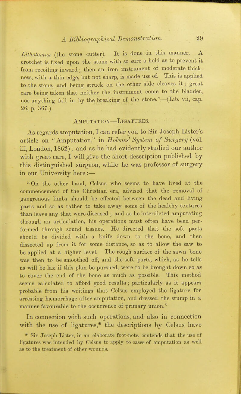 Lithotomus (the stone cutter). It is done in this manner. A crotchet is fixed upon the stone with so sure a hold as to prevent it from recoilins inward : then an iron instrument of moderate thick- ness, with a thin edge, but not sharp, is made use of. This is applied to the stone, and being struck on the other side cleaves it; great care being taken that neither the instrument come to the bladder, nor anything fall in by the breaking of the stone.—(Lib. vii, cap. 26, p. 367.) Amputation—Ligatures. As regards amputation, I can refer you to Sir Joseph Lister's article on  Amputation, in Holmes' System of Surgery (vol. iii, London, 1862); and as he had evidently studied our author with great care, I will give the short description published by this distinguished surgeon, while he was professor of surgery in our University here :—  On the other hand, Celsus who seems to have lived at the commencement of the Christian era, advised that the removal of gangrenous limbs should be effected between the dead and living parts and so as rather to take away some of the healthy textures than leave any that were diseased ; and as he interdicted amputating through an articulation, his operations must often have been per- formed through sound tissues. He directed that the soft parts should be divided with a knife down to the bone, and then dissected up from it for some distance, so as to allow the saw to be applied at a higher level. The rough surface of the sawn bone was then to be smoothed off, and the soft parts, which, as he tells us will be lax if this plan be pursued, were to be brought down so as to cover the end of the bone as much as possible. This method seems calculated to afford good results; particularly as it appears probable from his writings that Celsus employed the ligature for arresting htemorrhage after amputation, and dressed the stump in a manner favourable to the occurrence of primary union. In connection with such operations, and also in connection with the use of ligatures,* the descriptions by Celsus have * Sir Joseph Lister, in an elaborate foot-note, contends tliat the use of ligatures was intended by Celsus to apply to cases of amputation as well as to the treatment of other wounds.