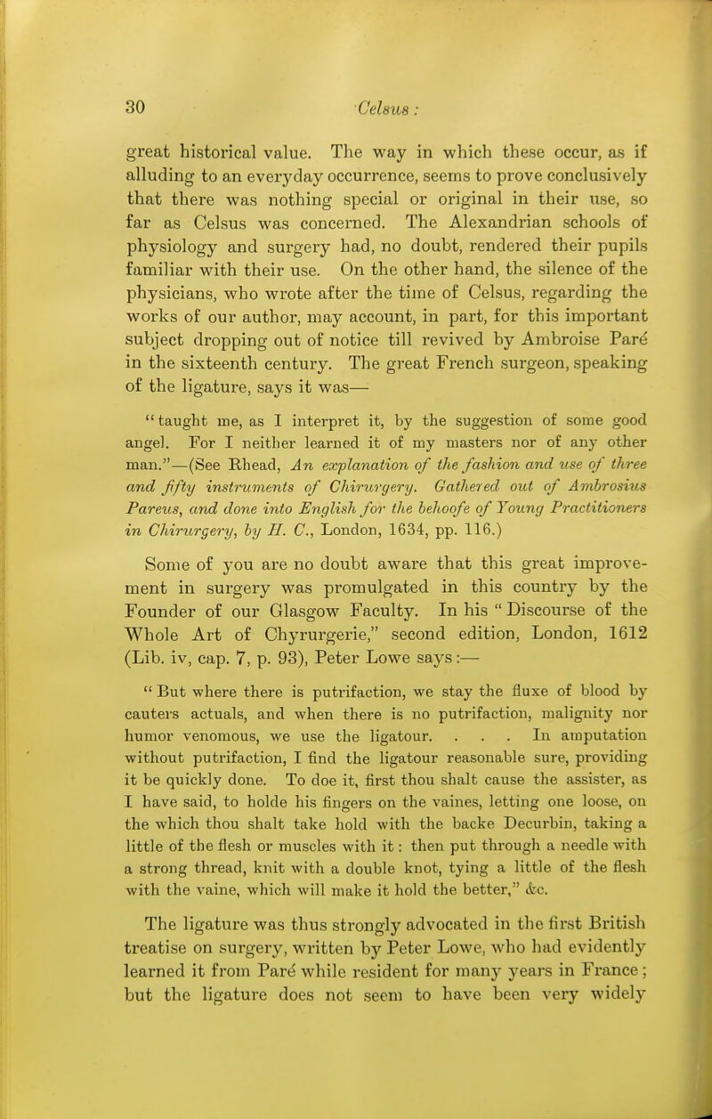 great historical value. The way in which these occur, as if alluding to an everyday occurrence, seems to prove conclusively that there was nothing special or original in their use, so far as Celsus was concerned. The Alexandrian schools of physiology and surgery had, no doubt, rendered their pupils familiar with their use. On the other hand, the silence of the physicians, who wrote after the time of Celsus, regarding the works of our author, may account, in part, for this important subject dropping out of notice till revived by Ambroise Pare in the sixteenth century. The great French surgeon, speaking of the ligature, says it was— taught me, as I interpret it, by the suggestion of some good angel. For I neither learned it of my masters nor of any other man.—(See Rhead, An explanation of the fashion and u^e of three and fifty instruments of Chirurgery. Gathered out of Ambrosius Parens, and done into English for the behoofe of Young Practitioners in Chirttrgery, by II. C, London, 1634, pp. 116.) Some of you are no doubt aware that this great improve- ment in surgery was promulgated in this country by the Founder of our Glasgow Faculty. In his  Discourse of the Whole Art of Chyrurgerie, second edition, London, 1612 (Lib. iv, cap. 7, p. 93), Peter Lowe says:—  But where there is putrifaction, we stay the fiuxe of blood by cauters actuals, and when there is no putrifaction, malignity nor humor venomous, we use the ligatour. ... In amputation without putrifaction, I find the ligatour reasonable sure, providing it be quickly done. To doe it, first thou shalt cause the assister, as I have said, to holde his fingers on the vaines, letting one loose, on the which thou shalt take hold with the backe Decurbin, taking a little of the flesh or muscles with it: then put through a needle with a strong thread, knit with a double knot, tying a little of the flesh with the vaine, which will make it hold the better, &c. The ligature was thus strongly advocated in the first British treatise on surgery, written hy Peter Lowe, who had evidently learned it from Pai-e while resident for many years in France ; but the ligature does not seem to have been very widely