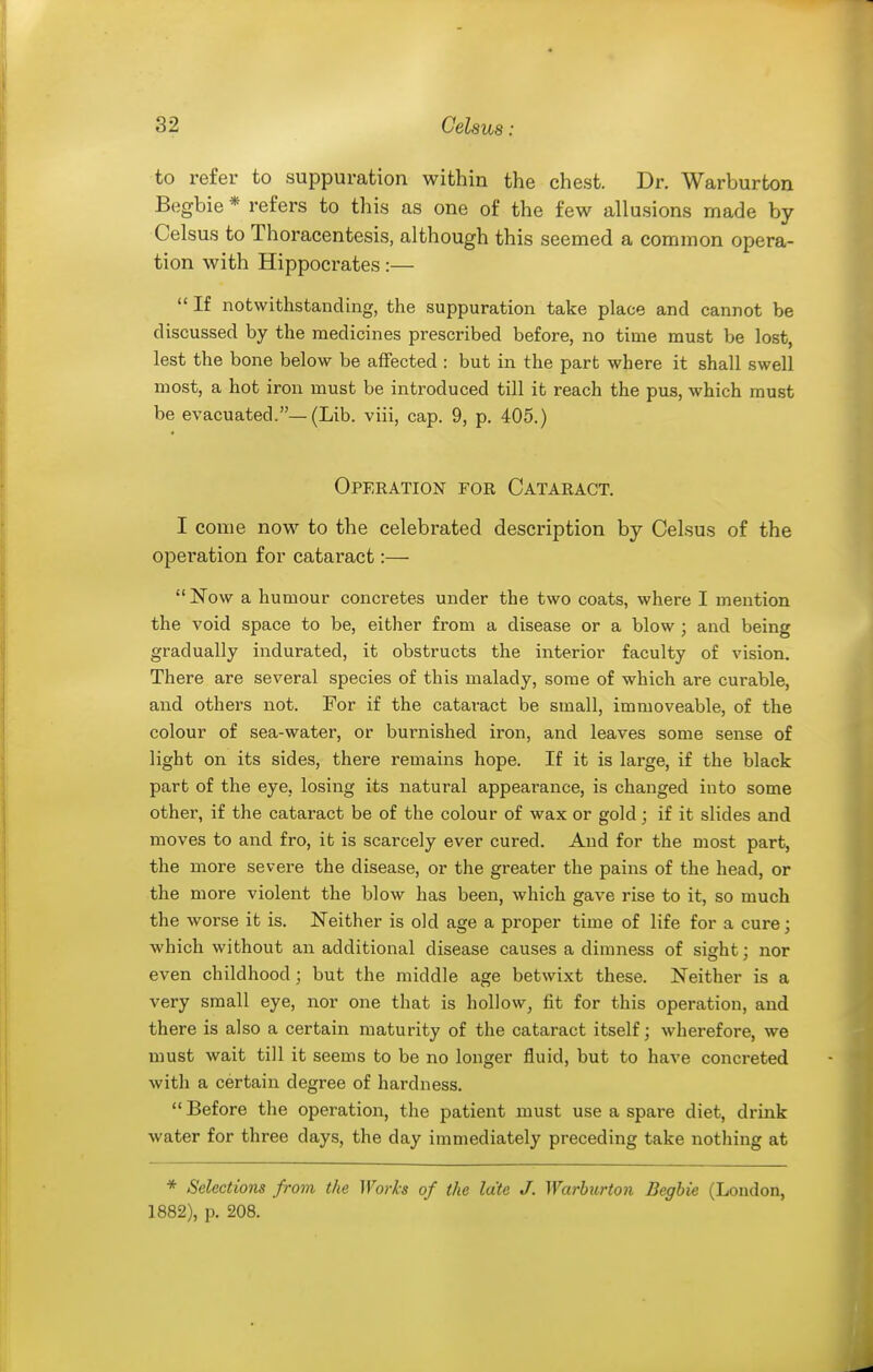 to refer to suppuration within the chest. Dr. Warburfcon Begbie * refers to this as one of the few allusions made by Celsus to Thoracentesis, although this seemed a common opera- tion with Hippocrates:—  If notwithstanding, the suppuration take place and cannot be discussed by the medicines prescribed before, no time must be lost, lest the bone below be affected : but in the part where it shall swell most, a hot iron must be introduced till it reach the pus, which must be evacuated.—(Lib. viii, cap. 9, p. 405.) Operation for Cataract. I come now to the celebrated description by Celsus of the operation for cataract:— Now a humour concretes under the two coats, where I mention the void space to be, either from a disease or a blow ; and being gradually indurated, it obstructs the interior faculty of vision. There are several species of this malady, some of which are curable, and others not. For if the cataract be small, immoveable, of the colour of sea-water, or burnished iron, and leaves some sense of light on its sides, there remains hope. If it is large, if the black part of the eye, losing its natural appearance, is changed into some other, if the cataract be of the colour of wax or gold ; if it slides and moves to and fro, it is scarcely ever cured. And for the most part, the more severe the disease, or the greater the pains of the head, or the more violent the blow has been, which gave rise to it, so much the worse it is. Neither is old age a proper time of life for a cure; which without an additional disease causes a dimness of sieht: nor even childhood; but the middle age betwixt these. Neither is a very small eye, nor one that is hollow, fit for this operation, and there is also a certain maturity of the cataract itself; wherefore, we must wait till it seems to be no longer fluid, but to have concreted with a certain degree of hardness.  Before the operation, the patient must use a spare diet, drink water for three days, the day immediately preceding take nothing at * Selections from the Worh of the late J. Warhurtoii Begbie (London, 1882), p. 208.