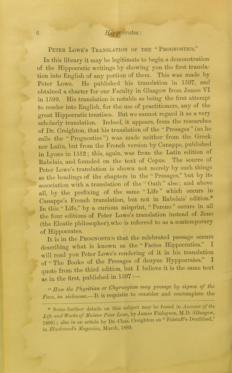 Peter Lowe's Translation of the Prognostics. In this libraiy it may be legitimate to begin a demonstration of the Hippocratic writings by showing you the first transla- tion into English of any portion of them. This was made by Peter Lowe. He published his translation in 1597, and obtained a charter for our Faculty in Glasgow from James VI in 1599. His translation is notable as being the first attempt to render into English, for the use of practitioners, any of the great Hippocratic treatises. But we cannot regard it as a very scholarly translation. Indeed, it appears, from the researches of Dr. Creighton, that his translation of the  Presages  (as he calls the  Prognostics) was made neither from the Greek nor Latin, but from the French version by Canappe, published in Lyons in 1552; this, again, was from the Latin edition of Kabelais, and founded on the text of Copus. The source of Peter Lowe's translation is shown not merely by such things as the headings of the chapters in the  Presages, but by its association with a translation of the  Oath  also ; and above all, by the prefixing of the same Life which occurs in Canappe's French translation, but not in Rabelais' edition.* In this  Life, by a curious misprint,  Pereno  occurs in all the four editions of Peter Lowe's translation instead of Zeno (the Eleatic philosopher),who is referred to as a contemporary of Hippocrates. It is in the Prognostics that the celebrated passage occurs describing what is known as the  Facies Hippocratica. I will read^you Peter Lowe's rendering of it in his translation of  The Booke of the Presages of deuyne Hyppocrates. I quote from the third edition, but I believe it is the same text as in the first, published in 1597 :— »IJow the Physitian or Chyrurgian may i^resage by signes of the Face, in sicknesse.—li is requisite to consider and contemplate the * Some further details on this subject may be found in Account of the Life and Works of Maister Peter Lowe, by James Finlayson, M D^(Glasgow 1889); also in an article by Dr. Ohas. Creighton on «.FalstaflF>s Deathbed,