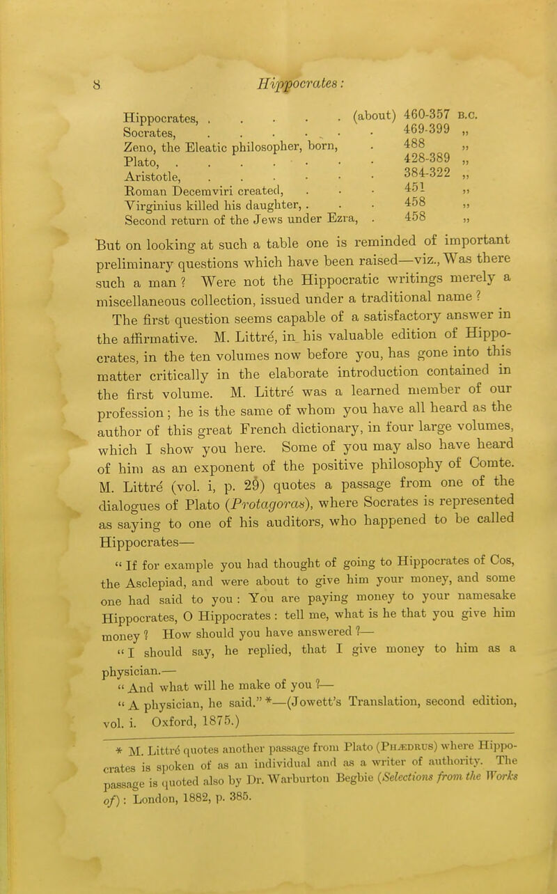 Hippocrates, (about) 460-357 B.C. Socrates, . . . • . • • 469-399 „ Zeno, the Eleatic philosopher, born, Plato, . . . . • Aristotle, . . . • • Roman Decemviri created, Virgmius killed his daughter, . Second return of the Jews under Ezra, 488 428-389 384-322 451 458 458 But on looking at such a table one is reminded of important preliminary questions which have been raised—viz., Was there such a man ? Were not the Hippocratic writings merely a miscellaneous collection, issued under a traditional name ? The first question seems capable of a satisfactory answer m the alfirmative. M. Littr^, in his valuable edition of Hippo- crates, in the ten volumes now before you, has gone into this matter critically in the elaborate introduction contained in the first volume. M. Littri^ was a learned member of our profession; he is the same of whom you have all heard as the author of this great French dictionary, in four large volumes, which I show you here. Some of you may also have heard of him as an exponent of the positive philosophy of Comte. M. Littre (vol. i, p. 29) quotes a passage from one of the dialogues of Plato {Protagoran), where Socrates is represented as saying to one of his auditors, who happened to be called Hippocrates—  If for example you had thought of going to Hippocrates of Cos, the Asclepiad, and were about to give him your money, and some one had said to you : You are paying money to your namesake Hippocrates, O Hippocrates: tell me, what is he that you give him money 1 How should you have answered ?— I should say, he replied, that I give money to him as a physician.—  And what will he make of you 1—  A physician, he said. *—(Jowett's Translation, second edition, vol. i. Oxford, 1875.) * M. Littr6 quotes another passage from Plato (Ph^.drus) where Hippo- crates is spoken of as an individual and as a writer of authority. The passage is quoted also by Dr. Warburton Begbie {Selections from the Works of): London, 1882, p. 385.