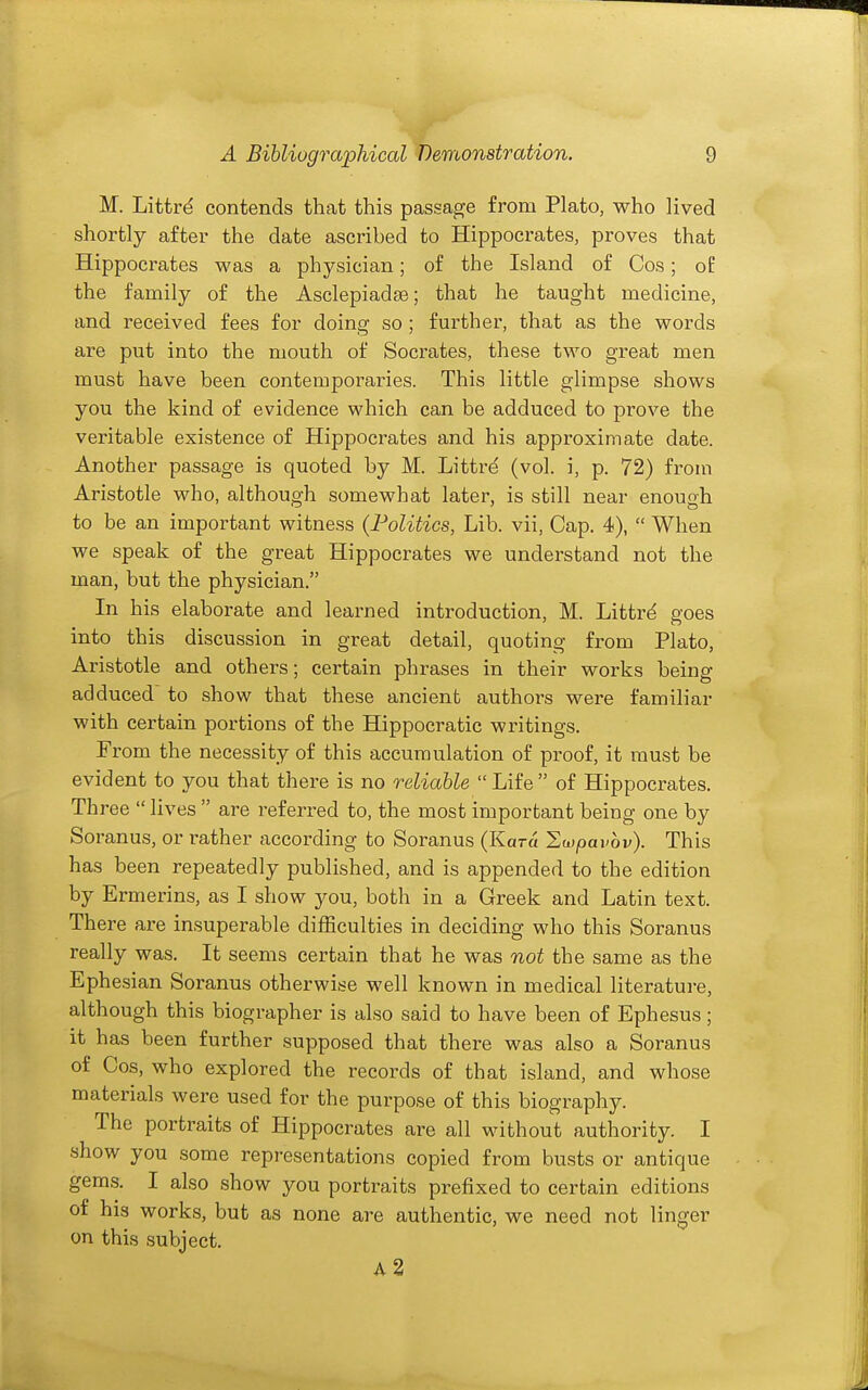 M. Littrd contends that this passage from Plato, who lived shortly after the date ascribed to Hippocrates, proves that Hippocrates was a physician; of the Island of Cos; oP the family of the Asclepiadae; that he taught medicine, and received fees for doing so ; further, that as the words are put into the mouth of Socrates, these two great men must have been contemporaries. This little glimpse shows you the kind of evidence which can be adduced to prove the veritable existence of Hippocrates and his approximate date. Another passage is quoted by M. Littre (vol. i, p. 72) fi-om Aristotle who, although somewhat later, is still near enough to be an important witness (Politics, Lib. vii. Cap. 4),  When we speak of the great Hippocrates we understand not the man, but the physician. In his elaborate and learned introduction, M. Littr^ goes into this discussion in great detail, quoting from Plato, Aristotle and others; certain phrases in their works being adduced to show that these ancient authors were familiar with certain portions of the Hippocratic writings. From the necessity of this accumulation of proof, it must be evident to you that there is no reliable Life of Hippocrates. Three  lives  are referred to, the most important being one by Soranus, or rather according to Soranus (Kara Hwpavov). This has been repeatedly published, and is appended to the edition by Ermerins, as I show you, both in a Greek and Latin text. There are insuperable difBculties in deciding who this Soranus really was. It seems certain that he was not the same as the Ephesian Soranus otherwise well known in medical literature, although this biographer is also said to have been of Ephesus; it has been further supposed that there was also a Soranus of Cos, who explored the records of that island, and whose materials were used for the purpose of this biography. The portraits of Hippocrates are all without authority. I show you some representations copied from busts or antique gems. I also show you portraits prefixed to certain editions of his works, but as none are authentic, we need not linger on this subject. a2