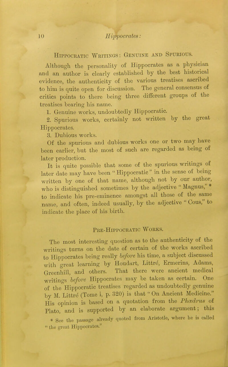 ■I Hippocratic Writings: Genuine and Spurious. Although the personality of Hippocrates as a physician and an author is clearly established by the best historical evidence, the authenticity of the various treatises ascribed to him is quite open for discussion. The general consensus of critics points to there being three different groups of the treatises bearing his name. 1. Genuine works, undoubtedly Hippocratic. 2. Spurious works, certainly not written by the great Hippocrates. 3. Dubious works. Of the spurious and dubious works one or two may have been earlier, but the most of such are regarded as being of later production. It is quite possible that some of the spurious writings of later date may have been  Hippocratic  in the sense of being written by one of that name, although not by our author, who is distinguished sometimes by the adjective  Magnus, * to indicate his pre-eminence amongst all those of the same name, and often, indeed usually, by the adjective  Cous, to indicate the place of his birth. Pre-Hippocratic Works. The most interesting question as to the authenticity of the writings turns on the date of certain of the works ascribed to Hippocrates being really hefore his time, a subject discussed with great learning by Houdart, Littre, Ermerins, Adams, Greenhill, and others. That there were ancient medical writino-s hefore Hippocrates may be taken as certain. One of the Hippocratic treatises regarded as undoubtedly genuine by M. Littrd (Tome i, p. 320) is that  On Ancient Medicine. His opinion is based on a quotation from the Phcedrus of Plato, and is supported by an elaborate argument; this * See the ])assage already quoted from Aristotle, where he is called  the great Hippocrates.