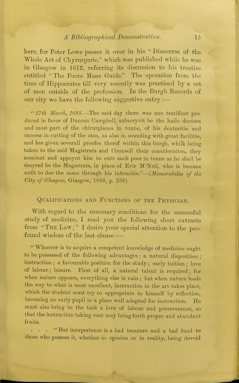 here, for Peter Lowe passes it over in his  Discourse of the Whole Art of Chyrurgerie, which was published while he was in Glasgow in 1612, referring its discussion to his treatise entitled  The Poore Mans Guide. The operation from the time of Hippocrates till very recently was practised by a set of men outside of the profession. In the Burgh Records of our city we have the following suggestive entry:— 27th March, 1688.—The said day there was ane testificat pro- duced in favor of Duncan Campbell, subscryvit be the haile doctors and most part of the chirurgianes in toune, of his dexteritie and success in cutting of the ston, as also in sounding with great facilitie, and hes given several! proofes therof within this burgh, whilk being taken to the said Magistrats and Counsell their consideration, they nominat and appoynt him to cutt such poor in toune as he shall be desyred be the Magistrats, in place of Evir M'Neil, who is become unfit to doe the same through his infirmitie.—(Memorahilia of the City of Glasgow, Glasgow, 1868, p. 258). Qualifications and Functions of the Physician. With regard to the necessary conditions for the successful study of medicine, I read you the following short extracts from  The Law ;  I desire your special attention to the pro- found wisdom of the last clause :—  Whoever is to acquire a competent knowledge of medicine ought to be possessed of the following advantages: a natural disposition; instruction ; a favourable position for the study; early tuition; love of labour; leisure. First of all, a natural talent is required; for when nature opposes, everything else is vain; but when nature leads the way to what is most excellent, instruction in the art takes place, which the student must try to appropriate to himself by reflection, becoming an early pupil in a place well adapted for instruction. He must also bring to the task a love of labour and perseverance, so that the instruction taking root may bring forth proper and abundant fruits. . . .  But inexperience is a bad treasure and a bad fund to those who possess it, whether in opinion or in reality, being devoid