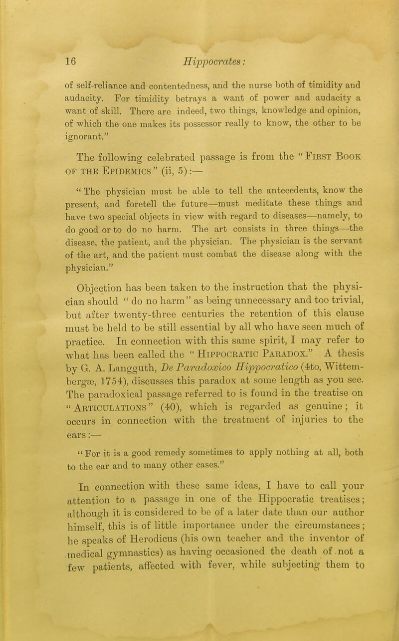 of self-reliance and contentedness, and the nurse both of timidity and audacity. For timidity betrays a want of power and audacity a want of skill. There are indeed, two things, knowledge and opinion, of which the one makes its possessor really to know, the other to be ignorant. The following celebrated passage is from the  First Book OF THE Epidemics  (ii, 5):—  The physician must be able to tell the antecedents, know the present, and foretell the future—must meditate these things and have two special objects in view with regard to diseases—namely, to do good or to do no harm. The art consists in three things—the disease, the patient, and the physician. The physician is the servant of the art, and the patient must combat the disease along with the physician. Objection has been taken to the instruction that the physi- cian should  do no harm as being unnecessary and too trivial, but after twenty-three centuries the retention of this clause must be held to be still essential by all who have seen much of practice. In connection with this same spirit, I may refer to what has been called the  H1PPOCRA.TIC Paradox. A thesis by G. A. Langguth, De Paradoxico Hip-pocratico (4to, Wittem- bergse, 1754), discusses this paradox at some length as you see. The paradoxical passage referred to is found in the treatise on  Articulations  (40), which is i-egarded as genuine; it occurs in connection with the treatment of injuries to the ears:— For it is a good remedy sometimes to apply nothing at all, both to the ear and to many other cases. In connection with these same ideas, I have to call your attention to a passage in one of the Hippocratic treatises; although it is considered to be of a later date than our author himself, this is of little importance under the circumstances; he speaks of Herodicus (his own teacher and the inventor of medical gymnastics) as having occasioned the death of not a few patients, affected with fever, while subjecting them to