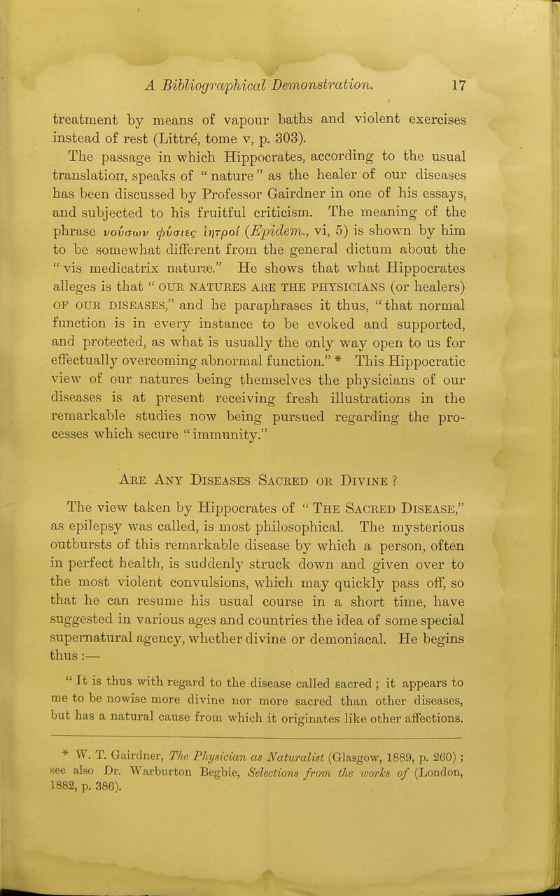 treatment by means of vapour baths and violent exercises instead of rest (Littre, tome v, p. 303). The passage in which Hippocrates, according to the usual translation, speaks of  nature  as the healer of our diseases has been discussed by Professor Gairdner in one of his essays, and subjected to his fruitful criticism. The meaning of the phrase vovawv (pvaiag Itfrpol {Ejpidem., vi, 5) is shown by him to be somewhat different from the general dictum about the  vis medicatrix naturje. He shows that what Hippocrates alleges is that  OUE natuees are the physicians (or healers) OF OUE DISEASES, and he paraphrases it thus, that normal function is in every instance to be evoked and supported, and protected, as what is usually the only way open to us for effectually overcoming abnormal function. * This Hippocratic view of our natures being themselves the physicians of our diseases is at present receiving fresh illustrations in the remarkable studies now being pursued regarding the pro- cesses which secure  immunity. Aee Any Diseases Saceed oe Divine ? The view taken by Hippocrates of  The Saceed Disease, as epilepsy was called, is most philosophical. The mysterious outbursts of this remarkable disease by which a person, often in perfect health, is suddenly struck down and given over to the most violent convulsions, which may quickly pass off, so that he can resume his usual course in a short time, have suggested in various ages and countries the idea of some special supernatural agency, whether divine or demoniacal. He begins thus :—  It is thus with regard to the disease called sacred; it appears to me to be nowise more divine nor more sacred than other diseases, but has a natural cause from which it originates like other affections. * W. T. Gairdner, The Physician as Naturalist (Glasgow, 1889, p. 260) ; see also Dr. Warburton Begbie, Selections from the works of (London, 1882, p. 386).