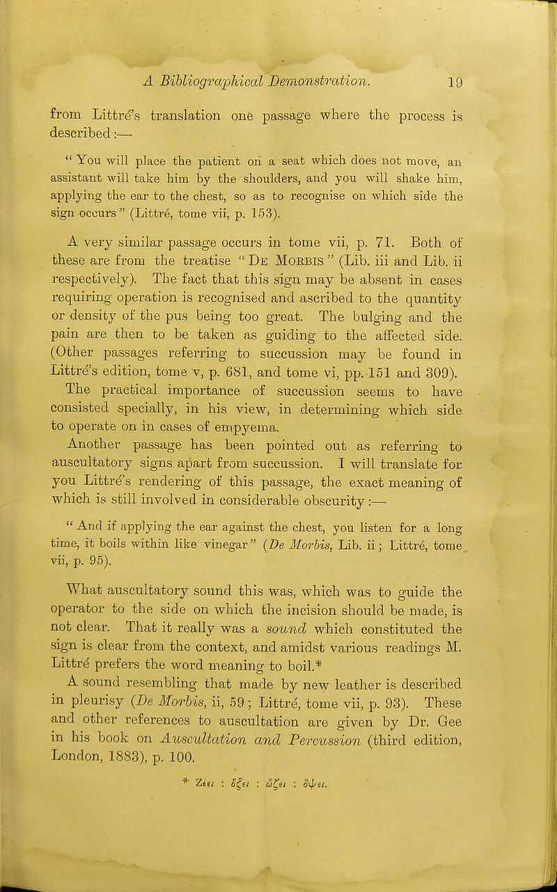 from Littre's translation one passage where the process is described:—  You will place the patient on a seat which does not move, an assistant will take him by the shoulders, and you will shake him, applying the ear to the chest, so as to recognise on which side the sign occurs (Littre, tome vii, p. 153). A very similar passage occurs in tome vii, p. 71. Both of these are from the treatise  De Morbis  (Lib. iii and Lib. ii respectively). The fact that this sign may be absent in cases requiring operation is recognised and ascribed to the quantity or density of the pus being too great. The bulging and the pain are then to be taken as guiding to the affected side. (Other passages referring to succussion may be found in Littre s edition, tome v, p. 681, and tome vi, pp. 151 and 309). The practical importance of succussion seems to have consisted specially, in his view, in determining which side to operate on in cases of empyema. Another passage has been pointed out as referring to auscultatory signs apart from succussion. I will translate for you Littre's rendering of this passage, the exact meaning of which is still involved in considerable obscurity :—  And if applying the ear against the chest, you listen for a long time, it boils within like vinegar (De Morbis, Lib. ii j Littre, tome vii, p. 95). What auscultatory sound this was, which was to guide the operator to the side on which the incision should be made, is not clear. That it really was a sound which constituted the sign is clear from the context, and amidst various readings M. Littr^ prefers the word meaning to boil.* A sound resembling that made by new leather is described in pleurisy (De Morbis, ii, 59 ; Littr^ tome vii, p. 93). These and other references to auscultation are given by Dr. Gee in his book on Auscultation and Percussion (third edition, London, 1883), p. 100.