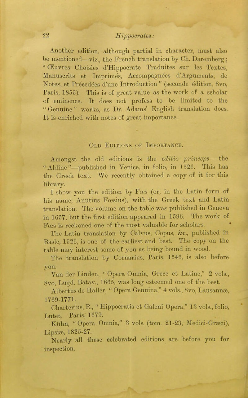 Another edition, although partial in character, must also be mentioned—viz., the French translation by Ch. Daremberg;  (Euvres Choisies d'Hippoci'ate Traduites sur les Textes, Manuscrits et Imprimis, Accompagndes d'Arguments, de Notes, et Preceddes d'une Introduction  (seconde Edition, 8vo, Paris, 1855). This is of great value as the work of a scholar of eminence. It does not profess to be limited to the  Genuine works, as Dr. Adams' Engli.sh translation does. It is enriched with notes of great importance. Old Editions of Importance. Amongst the old editions is the editio j^rhicejys — the Aldine—published in Venice, in folio, in 1526. This has the Greek text. We recently obtained a copy of it for this library. I show you the edition by Foes (or, in the Latin form o£ his name, Anutius F(Tesius), with the Greek text and Latin translation. The volume on the table was published in Geneva in 1657, but the first edition appeared in 1596. The work of Foes is reckoned one of the most valuable for scholars. The Latin translation by Calvus, Copus, &c., published in Basle, 1526, is one of the earliest and best. The copy on the table may interest some of you as being bound in wood. The translation by Cornarius, Paris, 1546, is also before you. Van der Linden,  Opera Omnia, Grece et Latine, 2 vols., Svo, Lugd. Batav., 1665, was long esteemed one of the best. Albertus de Haller,  Opei-a Genuina, 4 vols., Svo, Lausannae, 1769-1771. Charterius, R.,  Hippocratis et Galeni Opera, 13 vols., folio, Lutet. Paris, 1679. Klihn,  Opera Omnia, 3 vols. (torn. 21-23, Medici-Grseci), LipsijB, 1825-27. Nearly all these celebrated editions are before you for inspection.