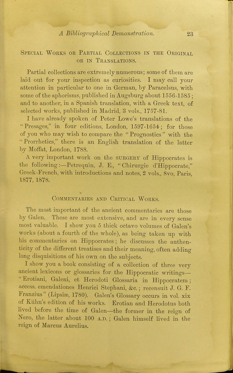 Special Works or Partial Collections in the Original OR IN Translations. Partial collections are extremely numerous; some of them are laid out for your inspection as curiosities. I may call your attention in particular to one in German, by Paracelsus, with some of the aphorisms, published in Augsburg about 1556-1585 ; and to another, in a Spanish translation, with a Greek text, of selected works, published in Madrid, 3 vols., 1757-81. I have already spoken of Peter Lowe's translations of the Presages, in four editions, London, 1597-1654; for those of you who may wish to compare the  Prognostics  with the  Prorrhetics, there is an English translation of the latter by Moffat, London, 1788. A very important work on the SURGERY of Hippocrates is the following:—Petrequin, J. E.,  Chirurgie d'Hippocrate, Greek-French, with introductions and notes, 2 vols., Svo, Paris, 1877, 1878. Commentaries and Critical Works. The most important of the ancient commentaries are those by Galen. These are most extensive, and are in every sense most valuable. I show you 5 thick octavo volumes of Galen's works (about a fourth of the whole), as being taken up with his commentaries on Hippocrates ; he discusses the authen- ticity of the different treatises and their meaning, often adding long disquisitions of his own on the subjects. I show you a book consisting of a collection of three very ancient lexicons or glossaries for the Hippocratic writings—  Erotiani, Galeni, et Herodoti Glossaria in Hippocratem; access, eraendationes Henrici Stephani, &c.; recensuit J. G. F. Franzius (Lipsiae, 1780). Galen's Glossary occurs in vol. xix of Klihn's edition of his works. Erotian and Herodotus both lived before the time of Galen—the former in the reign of Nero, the latter about 100 A.D.; Galen himself lived in the reign of Marcus Aurelius.