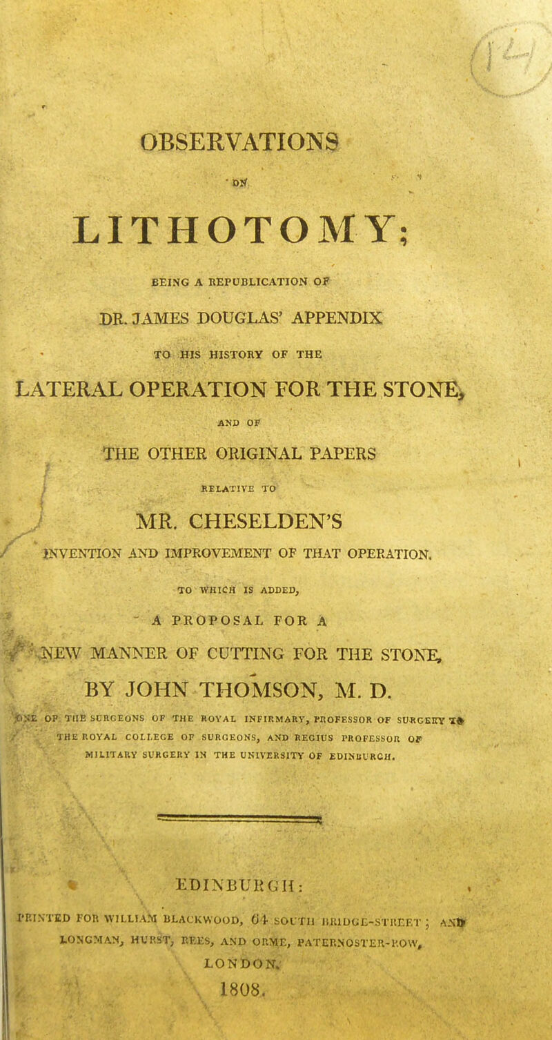 OBSERVATIONS LITHOTOMY; BEING A REPUBLICATION OF DR. JAMES DOUGLAS' APPENDIX TO HIS HISTORY OF THE LATERAL OPERATION FOR THE STONE, AND OF THE OTHER ORIGINAL PAPERS RELATIVE TO MR. CHESELDEN'S INVENTION AND IMPROVEMENT OF THAT OPERATION. TO WHICH IS ADDED, ' A PROPOSAL FOR A NEW MANNER OF CUTTING FOR THE STONE, BY JOHN THOMSON, M. D. 'jOSE OP THE SLRCEONS OP THE ROYAL INFIRMARY, PROFESSOR OF SURGEKY T# THE ROYAL COLLEGE OP SURCEONS, AND RECIUS PROFESSOR OP MILITARY SURGERY IN THE UNIVERSITY OF EDINIIURCH. EDINBURGH: PRINTED FOR WILLIAM BLACKWOOD, 04 SOUTH IIJUDGE-STUEET ', ANty LONGMAN, HVRST, REES, AND ORME, PATERNOSTER-ROW, LONDON. 1808.