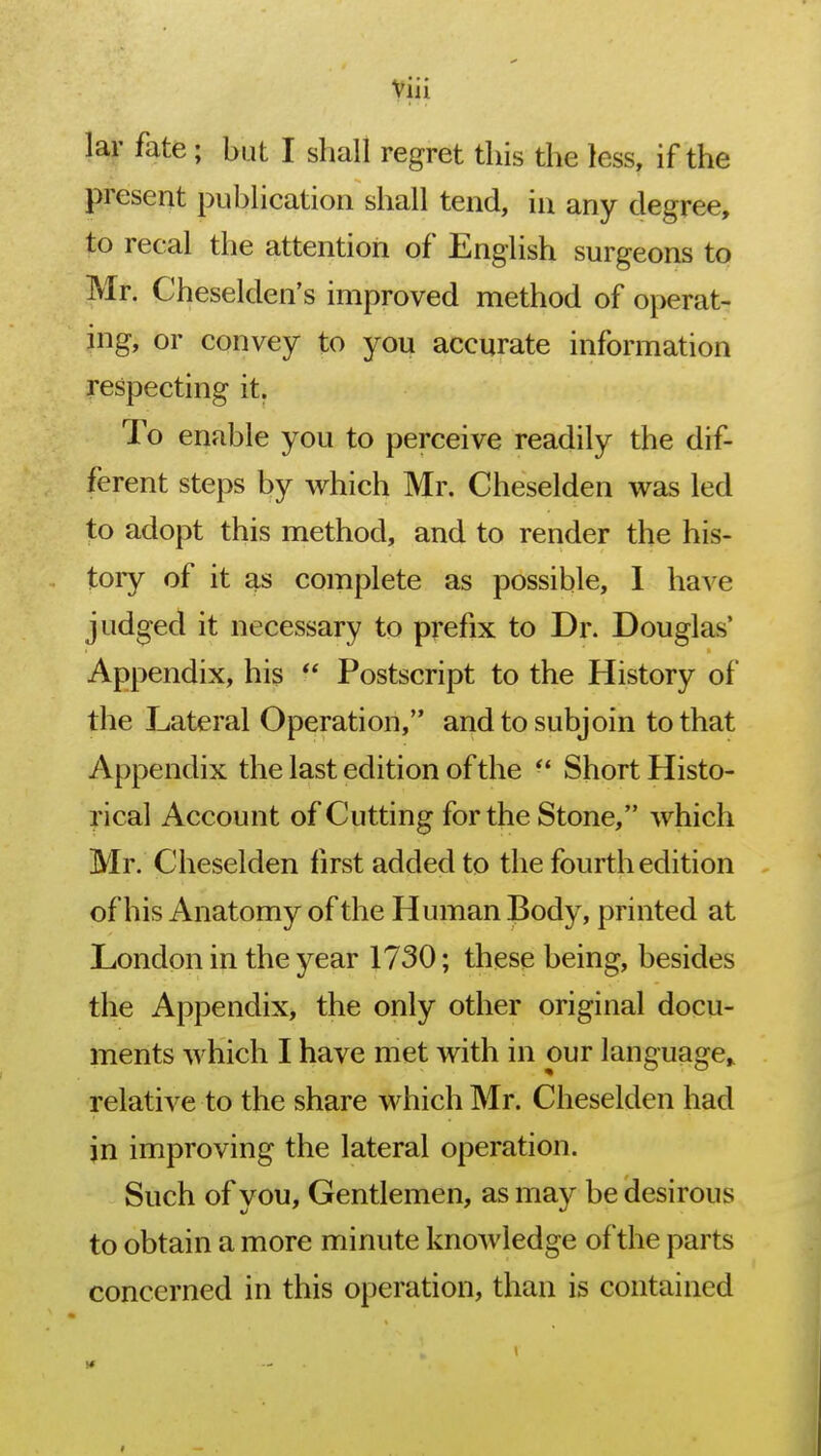 lar fate ; but I shall regret this the less, if the present publication shall tend, in any degree, to recal the attention of English surgeons to Mr. Cheselden's improved method of operat- ing, or convey to you accurate information respecting it. To enable you to perceive readily the dif- ferent steps by which Mr. Cheselden was led to adopt this method, and to render the his- tory of it as complete as possible, I have judged it necessary to prefix to Dr. Douglas' Appendix, his  Postscript to the History of the Lateral Operation, and to subjoin to that Appendix the last edition of the ■' Short Histo- rical Account of Cutting for the Stone, which Mr. Cheselden first added to the fourth edition of his Anatomy of the Human Body, printed at London in the year 1730; these being, besides the Appendix, the only other original docu- ments which I have met with in our language* relative to the share which Mr. Cheselden had in improving the lateral operation. Such of you, Gentlemen, as may be desirous to obtain a more minute knowledge of the parts concerned in this operation, than is contained i