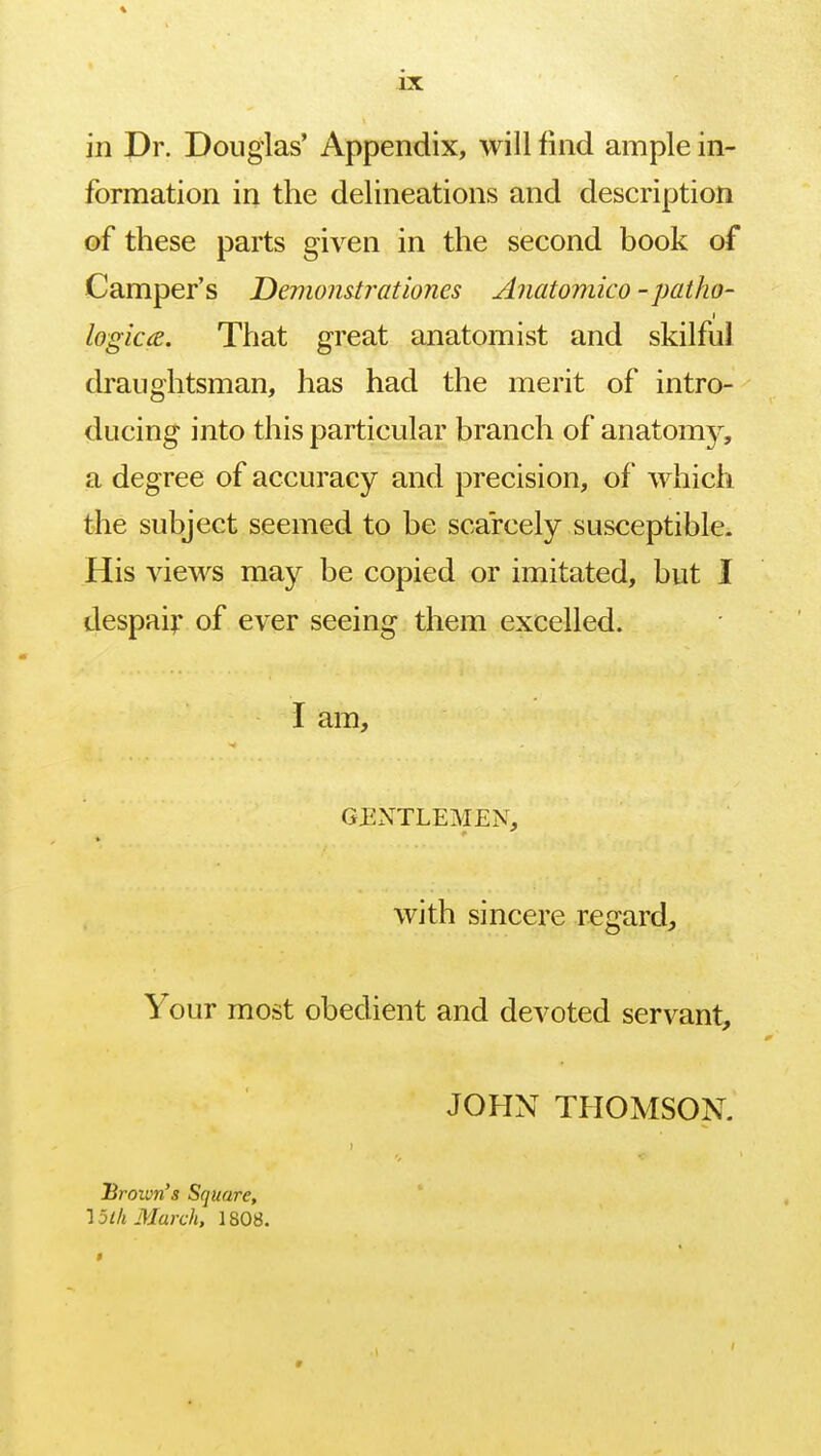 in Dr. Douglas' Appendix, will find ample in- formation in the delineations and description of these parts given in the second book of Camper's Demomtrationes Anatomico -patho- i logicce. That great anatomist and skilful draughtsman, has had the merit of intro- ducing into this particular branch of anatomy, a degree of accuracy and precision, of which the subject seemed to be scarcely susceptible. His views may be copied or imitated, but I despair of ever seeing them excelled. I am, GENTLEMEN, with sincere regard, Your most obedient and devoted servant, JOHN THOMSON. i Brown's Square, 15lh March, 1808.