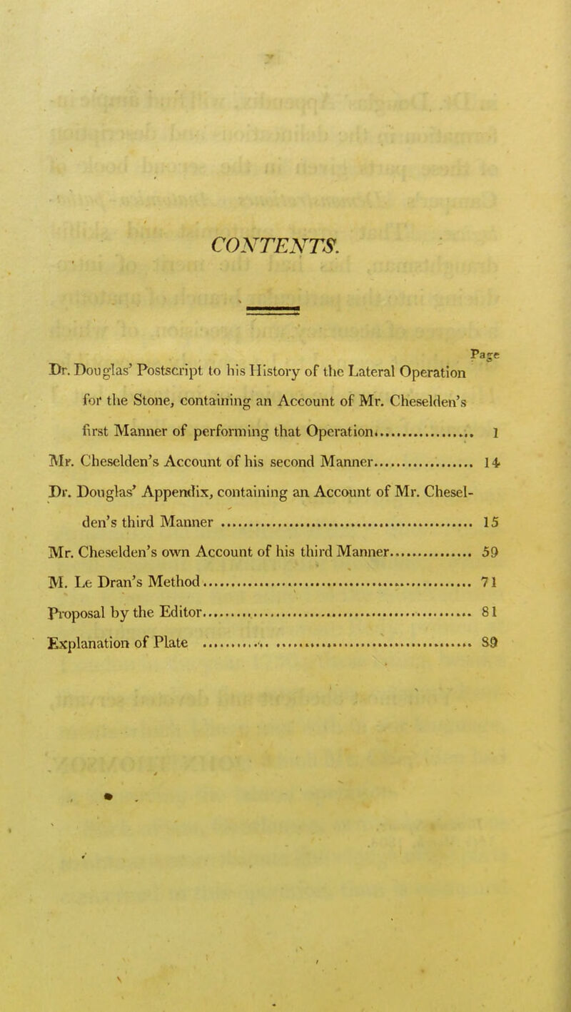 CONTENTS. Page Dr. Douglas' Postscript to his History of the Lateral Operation for the Stone, containing an Account of Mr. Cheselden's first Manner of performing that Operation ] Mr. Cheselden's Account of his second Manner 14- Dr. Douglas' Appendix, containing an Account of Mr. Chesel- den's third Manner 15 Mr. Cheselden's own Account of his third Manner 59 M. Le Dran's Method 71 Proposal by the Editor 81 Explanation of Plate * 8-9