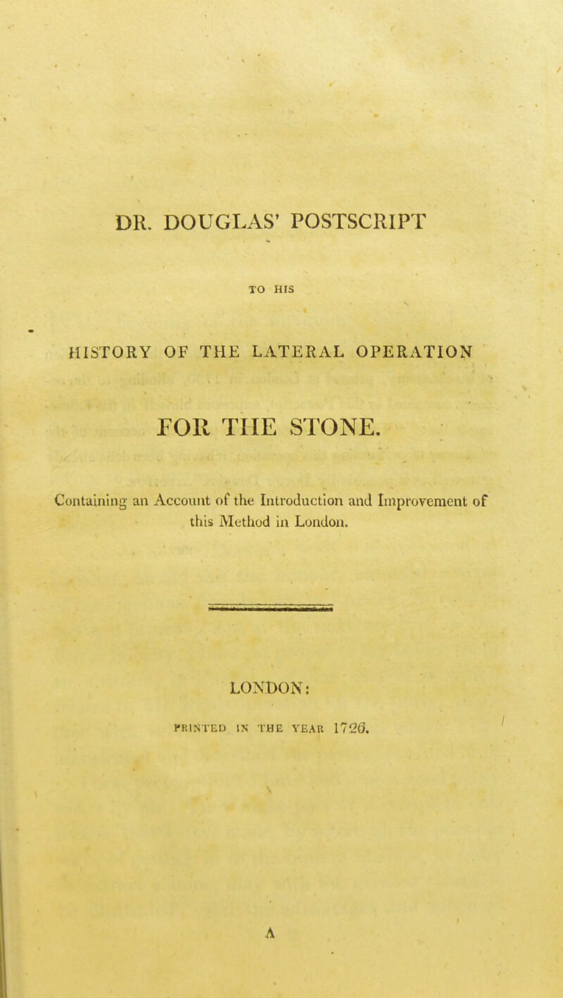 DR. DOUGLAS' POSTSCRIPT TO HIS HISTORY OF THE LATERAL OPERATION FOR THE STONE. Containing an Account of the Introduction and Improvement of this Method in London. LONDON: PRINTED IX THE YEAU 1726. A