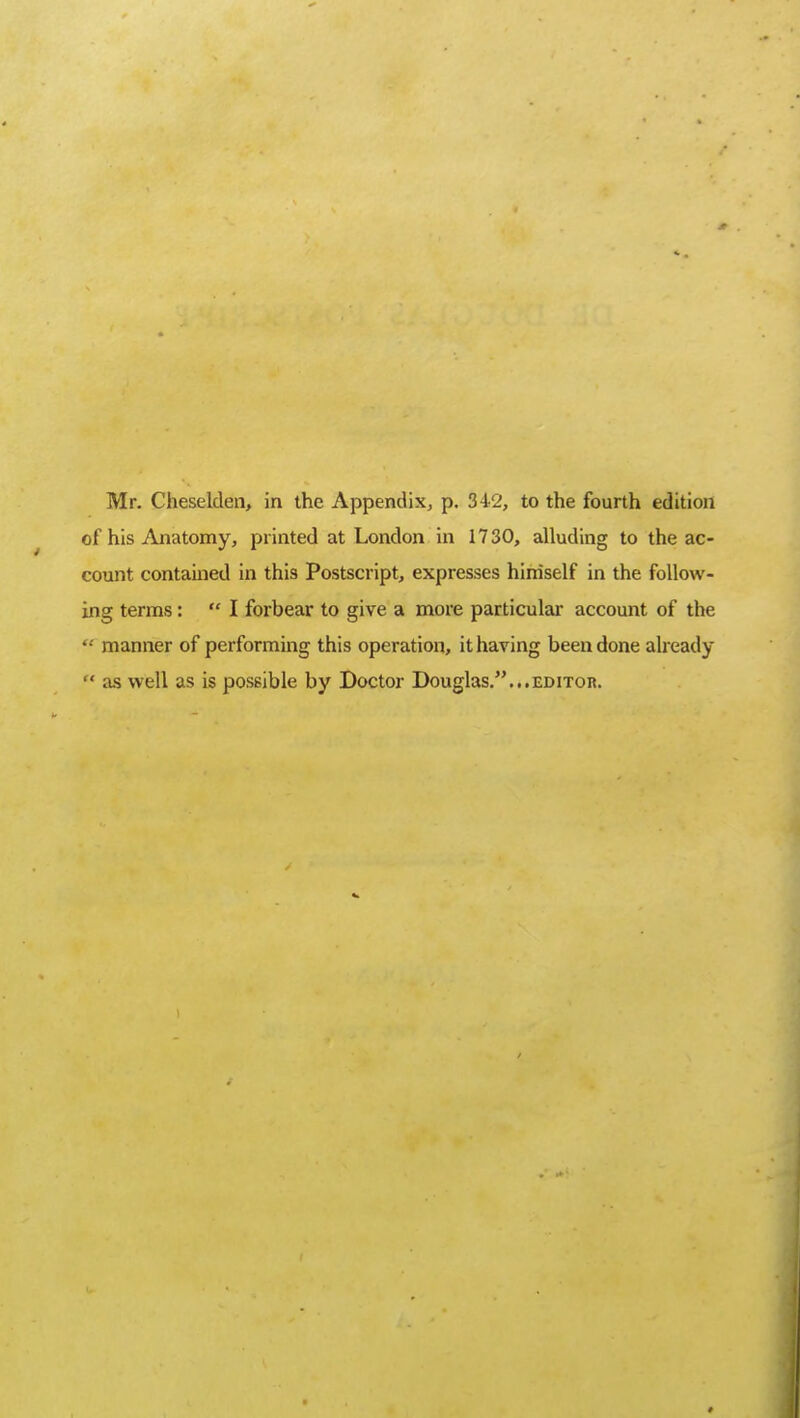 Mr. Cheselden, in the Appendix, p. 342, to the fourth edition of his Anatomy, printed at London in 1730, alluding to the ac- count contained in this Postscript, expresses himself in the follow- ing terms:  I forbear to give a more particular account of the  manner of performing this operation, it having been done already  as well as is possible by Doctor Douglas....editor.