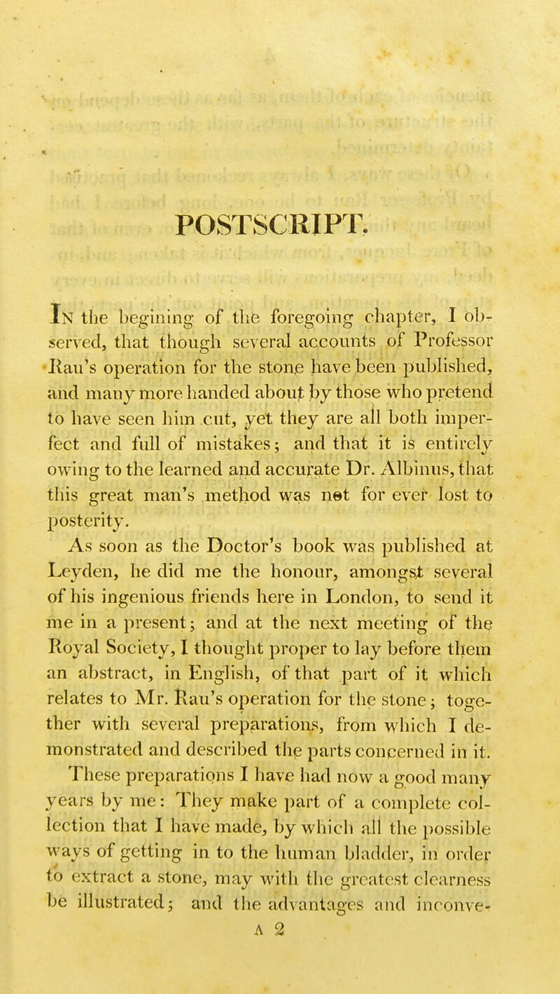 POSTSCRIPT In the begining of the foregoing chapter, I ob- served, that though several accounts of Professor Rau's operation for the stone have been published, and many more handed abou£ by those who pretend to have seen him cut, yet they are all both imper- fect and full of mistakes; and that it is entirely owing to the learned and accurate Dr. Albinus, that this great man's method was net for ever lost to posterity. As soon as the Doctor's book was published at Leyden, he did me the honour, amongst several of his ingenious friends here in London, to send it me in a present; and at the next meeting of the Royal Society, I thought proper to lay before them an abstract, in English, of that part of it which relates to Mr. Rau's operation for the stone; toge- ther with several preparations, from which I de- monstrated and described the parts concerned in it. These preparations I have had now a good many years by me: They make part of a complete col- lection that I have made, by which all the possible ways of getting in to the human bladder, in order to extract a stone, may with the greatest clearness be illustrated; and the advantages and inconve- A 2