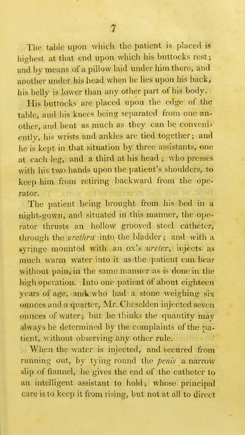 The table upon which the patient is placed is highest at that end upon which his buttocks rest; and by means of a pillow laid under him there, and another under his head when he lies upon his back, his belly is lower than any other part of his body. His buttocks are placed upon the edge of the table, and his knees being separated from one an- other, and bent as much as they can be conveni- ently, his wrists and ankles are tied together; ana* he is kept in that situation by three assistants, one at each leg, and a third at his head ; who presses with his two hands upon the patient's shoulders, to keep him from retiring backward from the ope- rator. The patient being brought from his bed in a night-gown, and situated in this manner, the ope- rator thrusts an hollow grooved steel catheter, through the urethra into the bladder; and with a syringe mounted with an ox's ureter, injects as much warm water into it as the patient can bear without pain, in the same manner as is done in the high operation. Into one patient of about eighteen years of age, and., who had a stone weighing six ounces and a quarter, Mr. Chcselden injected seven ounces of water; but he thinks the quantity may always be determined by the complaints of the pa- tient, without observing any other rule. When the water is injected, and secured from running out, by tying round the penis a narrow slip of flannel, he gives the end of the catheter to an intelligent assistant to hold; whose principal care is to keep it from rising, but not at all to direct