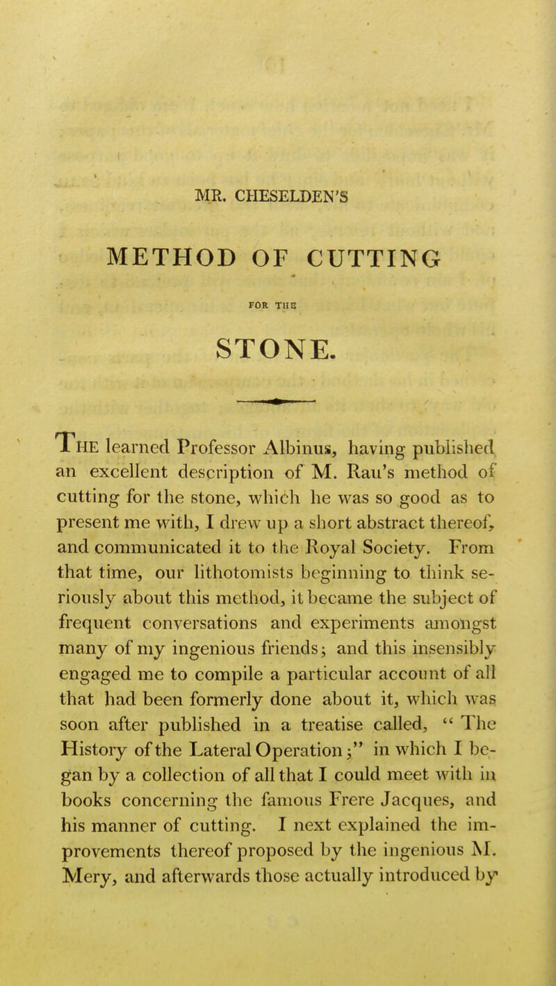 MR. CHESELDEN'S METHOD OF CUTTING TOR TUB STONE. 1 HE learned Professor Albums, having published an excellent description of M. Rail's method of cutting for the stone, which he was so good as to present me with, I drew up a short abstract thereof, and communicated it to the Royal Society. From that time, our lithotomists beginning to think se- riously about this method, it became the subject of frequent conversations and experiments amongst many of my ingenious friends j and this insensibly engaged me to compile a particular account of all that had been formerly done about it, which was soon after published in a treatise called,  The History of the Lateral Operation  in which I be- gan by a collection of all that I could meet with in books concerning the famous Frere Jacques, and his manner of cutting. I next explained the im- provements thereof proposed by the ingenious M. Mery, and afterwards those actually introduced by