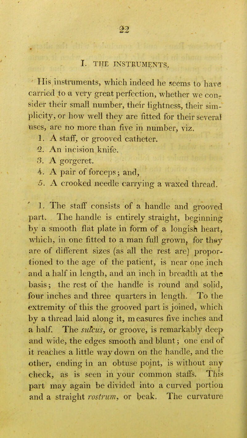 I. THE INSTRUMENTS. ' His instruments, which indeed he seems to have carried to a very great perfection, whether we con- sider their small number, their lightness, their sim- plicity, or how well they are fitted for their several uses, are no more than five in number, viz. 1. A staff, or grooved catheter. 2. An incision knife. 3. A gorgeret. 4. A pair of forceps; and, 5. A crooked needle carrying a waxed thread. I. The staff consists of a handle and grooved part The handle is entirely straight, beginning by a smooth flat plate in form of a longish heart, which, in one fitted to a man full grown, for they are of different sizes (as all the rest are) propor- tioned to the age of the patient, is near one inch and a half in length, and an inch in breadth at the basis; the rest of the handle is round and solid, four inches and three quarters in length. To the extremity of this the grooved part is joined, which by a thread laid along it, measures five inches and a half. The sulcus, or groove, is remarkably deep and wide, the edges smooth and blunt; one end of it reaches a little way down on the handle, and the other, ending in an obtuse point, is without any check, as is seen in your common staffs. This part may again be divided into a curved portion and a straight rostrum, or beak. The curvature