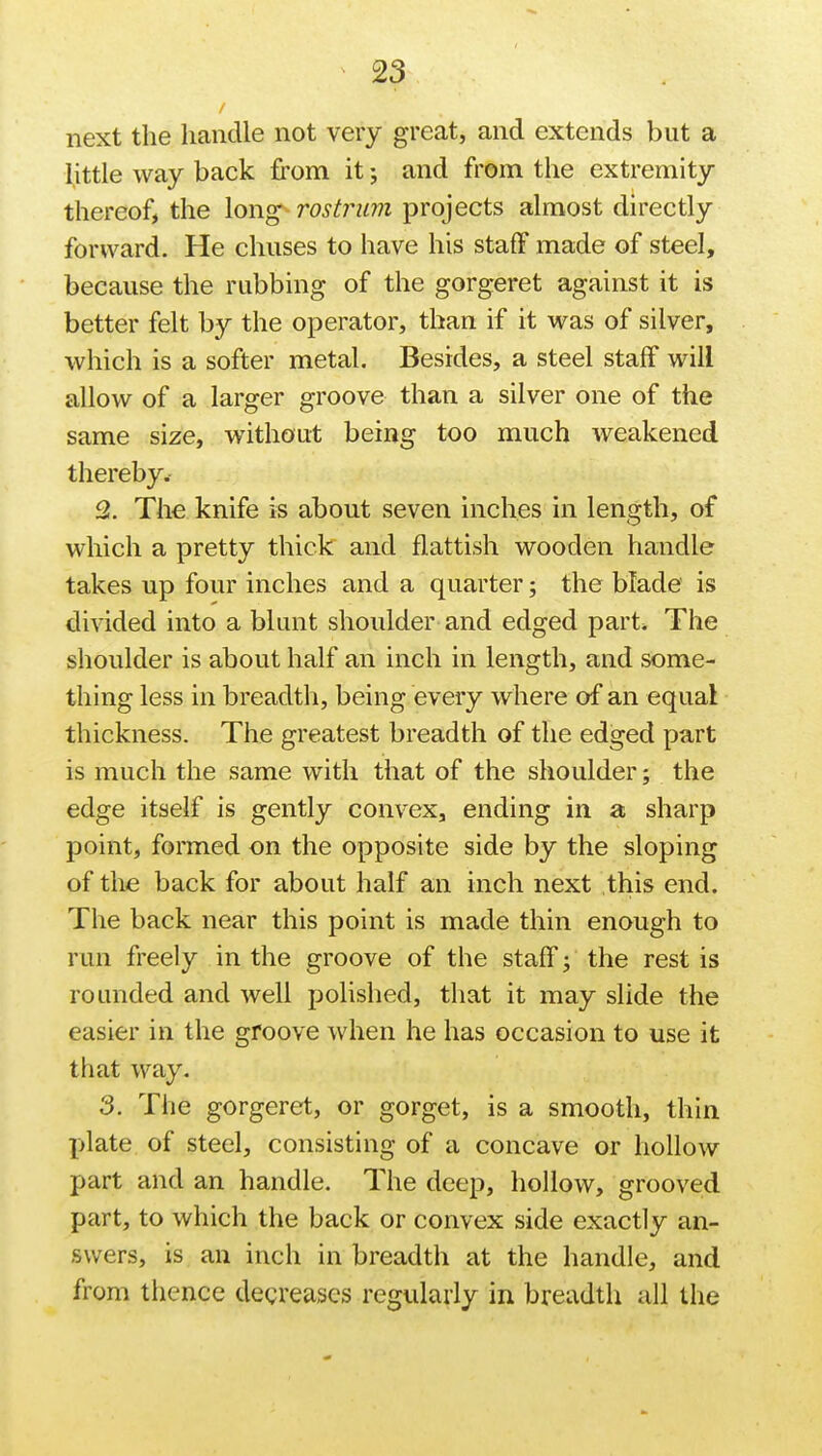 next the handle not very great, and extends but a little way back from it; and from the extremity thereof, the long rostrum projects almost directly forward. He chuses to have his staff made of steel, because the rubbing of the gorgeret against it is better felt by the operator, than if it was of silver, which is a softer metal. Besides, a steel staff will allow of a larger groove than a silver one of the same size, without being too much weakened thereby. 2. The knife is about seven inches in length, of which a pretty thick and flattish wooden handle takes up four inches and a quarter; the blade is divided into a blunt shoulder and edged part. The shoulder is about half an inch in length, and some- thing less in breadth, being every where of an equal thickness. The greatest breadth of the edged part is much the same with that of the shoulder; the edge itself is gently convex, ending in a sharp point, formed on the opposite side by the sloping of the back for about half an inch next this end. The back near this point is made thin enough to run freely in the groove of the staff; the rest is rounded and well polished, that it may slide the easier in the groove when he has occasion to use it that way. 3. The gorgeret, or gorget, is a smooth, thin plate of steel, consisting of a concave or hollow part and an handle. The deep, hollow, grooved part, to which the back or convex side exactly an- swers, is an inch in breadth at the handle, and from thence decreases regularly in breadth all the