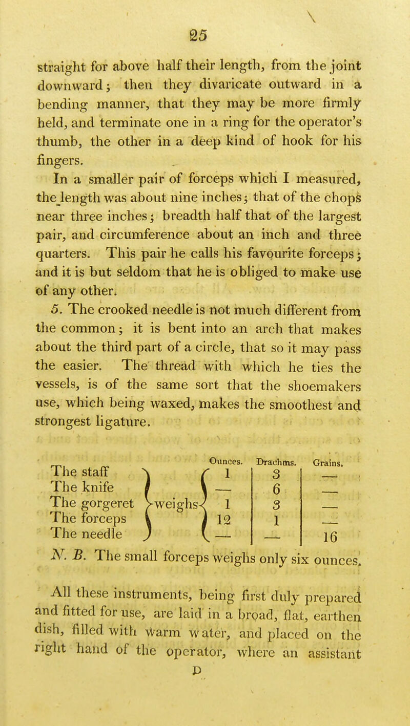 \ 25 straight for above half their length, from the joint downward; then they divaricate outward in a bending manner, that they may be more firmly held, and terminate one in a ring for the operator's thumb, the other in a deep kind of hook for his fingers. In a smaller pair of forceps which I measured, thejength was about nine inches; that of the chops near three inches; breadth half that of the largest pair, and circumference about an inch and three quarters. This pair he calls his favourite forceps; and it is but seldom that he is obliged to make use of any other. 5. The crooked needle is not much different from the common; it is bent into an arch that makes about the third part of a circle, that so it may pass the easier. The thread with which he ties the vessels, is of the same sort that the shoemakers use, which being waxed, makes the smoothest and strongest ligature. The staff The knife The gorgeret The forceps The needle -weighs Drachms. 3 6 3 1 Grains. 16 N. B. The small forceps weighs only six ounces. All these instruments, being first duly prepared and fitted for use, are laid in a broad, flat, earthen dish, filled with warm water, and placed on the right hand of the operator, where an assistant D