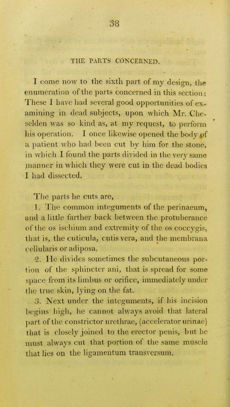 THE PARTS CONCERNED. I come no\y to the sixth part of my design, tha enumeration of the parts concerned in this section: These I have had several good opportunities of ex- amining in dead subjects, upon which Mr. Che- selden was so kind as, at my request, to perform his operation. I once likewise opened the body pf a patient who had been cut by him for the stone, in which I found the parts divided in the very same manner in which they were cut in the dead bodies I had dissected. The parts he cuts are, ). The common integuments of the perinaeum, and a little farther back between the protuberance of the os ischium and extremity of the os coccygis, that is, the cuticula, cutis vera, and the membrana celiularis or adiposa. 2, He divides sometimes the subcutaneous por- tion of the sphincter ani, that is spread for some space from its limbus or orifice, immediately under the true skin, lying on the fat. 3. Next under the integuments, if his incision begins high, he cannot always avoid that lateral part of the constrictor urethrae, (accelerator urinae) that is closely joined to the erector penis, but he must always cut that portion of the same muscle that lies on the ligamentum transversum.