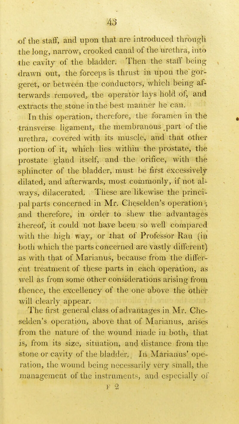 of the staff, and upon that are introduced through the long, narrow, crooked canal of the urethra, into the cavity of the bladder. Then the staff being drawn out, the forceps is thrust in upon the gor- geret, or between the conductors, which being af- terwards removed, the operator lays hold of, and extracts the stone in the best manner he can. In this operation, therefore, the foramen in the transverse ligament, the membranous .part of the urethra, covered with its muscle, and that other portion of it, which lies within the prostate, the prostate gland itself, and the orifice, with the sphincter of the bladder, must be first excessively dilated, and afterwards, most commonly, if not al- ways, dilacerated. These are likewise the princi- pal parts concerned in Mr. Cheselden's operation; and therefore, in order to shew the advantages thereof, it could not have been so well compared with the high way, or -that of Professor Rau (hi both which the parts concerned are vastly different) as with that of Marianus, because from the differ- ent treatment of these parts in each operation, as well as from some other considerations arising from thence, the excellency of the one above the other will clearly appear. The first general class of advantages in Mr. Che- selden's operation, above that of Marianus, arises from the nature of the wound made in both, that is, from its size, situation, and distance from the stone or cavity of the bladder. In Marianns' ope- ration, the wound being necessarily very small, the management of the instruments, and especially of F 2