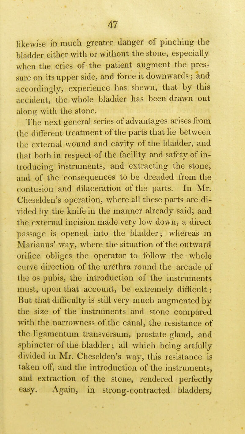 likewise in much greater danger of pinching the bladder either with or without the stone, especially when the cries of the patient augment the pres- sure on its upper side, and force it downwards; and accordingly, experience has shewn, that by this accident, the whole bladder has been drawn out along with the stone. The next general series of advantages arises from the different treatment of the parts that lie between the external wound and cavity of the bladder, and that both in respect of the facility and safety of in- troducing instruments, and extracting the stone, and of the consequences to be dreaded from the contusion and dilaceration of the parts. In Mr. Cheselden's operation, where all these parts are di- vided by the knife in the manner already said, and the external incision made very low down, a direct passage is opened into the bladder; whereas in Marianus' way, where the situation of the outward orifice obliges the operator to follow the whole curve direction of the urethra round the arcade of the os pubis, the introduction of the instruments must, upon that account, be extremely difficult: But that difficulty is still very much augmented by the size of the instruments and stone compared with the narrowness of the canal, the resistance of the ligamentum transversum, prostate gland, and sphincter of the bladder j all which being artfully divided in Mr. Cheselden's way, this resistance is taken off, and the introduction of the instruments, and extraction of the stone, rendered perfectly easy. Again, in strong-contracted bladders,