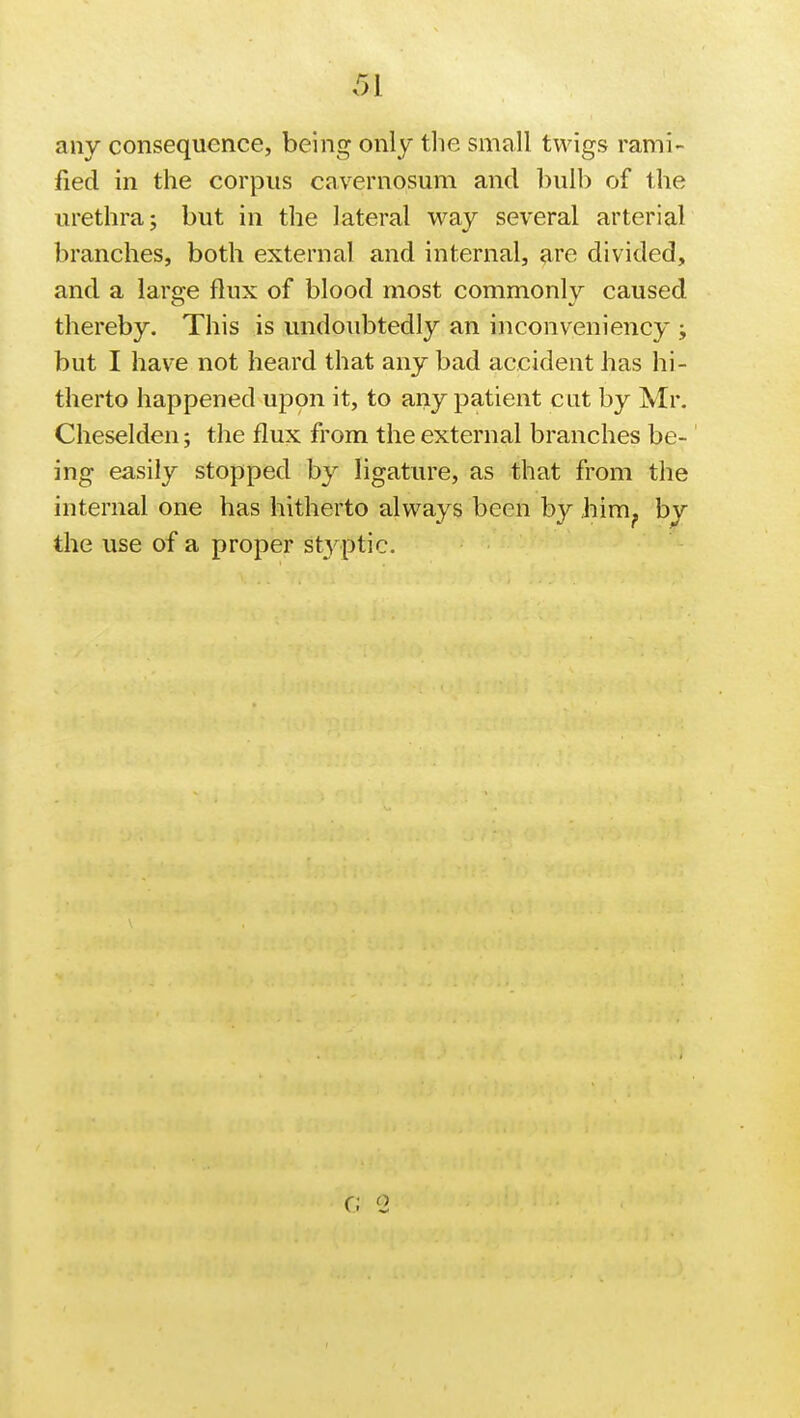 any consequence, being only the small twigs rami- fied in the corpus cavernosum and bulb of the urethra; but in the lateral way several arterial branches, both external and internal, are divided, and a large flux of blood most commonly caused thereby. This is undoubtedly an inconveniency ; but I have not heard that any bad accident has hi- therto happened upon it, to any patient cut by Mr. Cheselden; the flux from the external branches be- ing easily stopped by ligature, as that from the internal one has hitherto always been by him? by the use of a proper styptic. c; (2