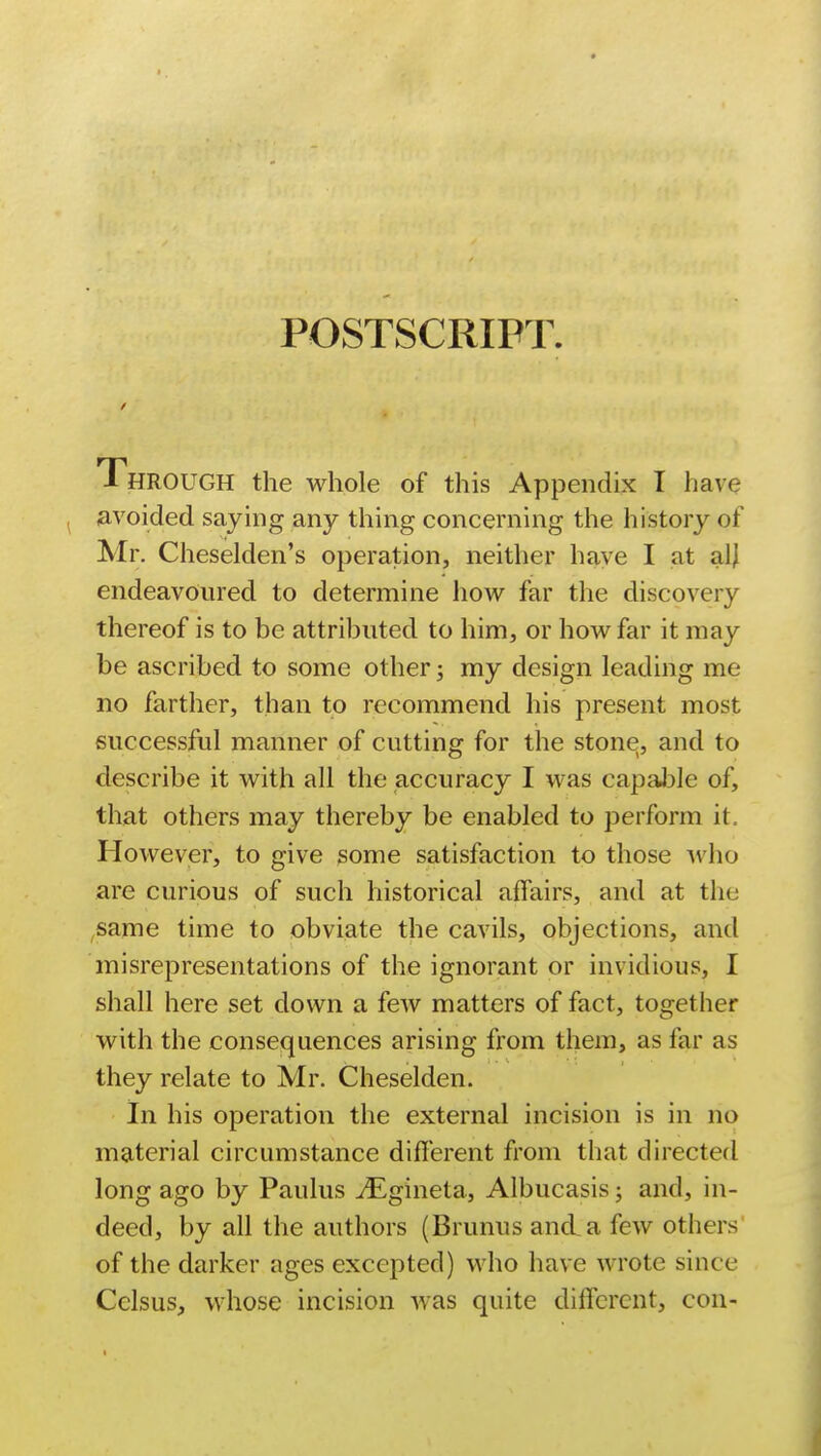 POSTSCRIPT Through the whole of this Appendix I have avoided saying any thing concerning the history of Mr. Cheselden's operation, neither have I at alj endeavoured to determine how far the discovery thereof is to be attributed to him, or how far it may be ascribed to some other; my design leading me no farther, than to recommend his present most successful manner of cutting for the stone, and to describe it with all the accuracy I was capable of, that others may thereby be enabled to perform it However, to give some satisfaction to those who are curious of such historical affairs, and at the same time to obviate the cavils, objections, and misrepresentations of the ignorant or invidious, I shall here set down a few matters of fact, together with the consequences arising from them, as far as they relate to Mr. Cheselden. In his operation the external incision is in no material circumstance different from that directed long ago by Paulus ^Egineta, Albucasis; and, in- deed, by all the authors (Brunus and a few others of the darker ages excepted) who have wrote since Cclsus, whose incision Avas quite different, con-