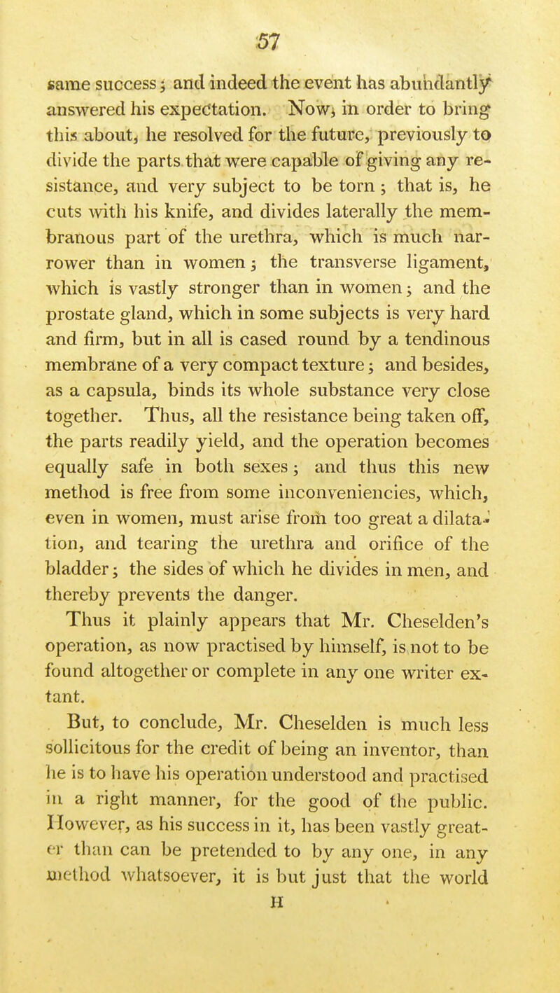 same success and indeed the event has abundantly answered his expectation. Now* in. order to bring this about4 he resolved for the future, previously to divide the parts that were capable of giving any re- sistance, and very subject to be torn ; that is, he cuts with his knife, and divides laterally the mem- branous part of the urethra, which is much nar- rower than in women; the transverse ligament, which is vastly stronger than in women; and the prostate gland, which in some subjects is very hard and firm, but in all is cased round by a tendinous membrane of a very compact texture; and besides, as a capsula, binds its whole substance very close together. Thus, all the resistance being taken off, the parts readily yield, and the operation becomes equally safe in both sexes; and thus this new method is free from some inconveniencies, which, even in women, must arise from too great a dilata- tion, and tearing the urethra and orifice of the bladder; the sides of which he divides in men, and thereby prevents the danger. Thus it plainly appears that Mr. Cheselden's operation, as now practised by himself, is not to be found altogether or complete in any one writer ex- tant. But, to conclude, Mr. Cheselden is much less sollicitous for the credit of being an inventor, than he is to have his operation understood and practised in a right manner, for the good of the public. However, as his success in it, has been vastly great- er than can be pretended to by any one, in any method whatsoever, it is but just that the world H