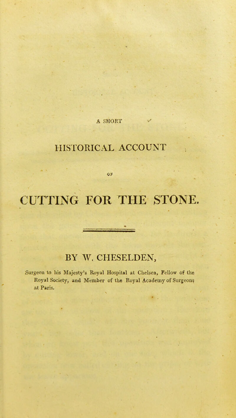 A SHORT HISTORICAL ACCOUNT 05 CUTTING FOR THE STONE. BY W. CHESELDEN, Surgeon to his Majesty's Royal Hospital at Chelsea, Fellow of the Royal Society, and Member of the Royal Academy of Surgeons, at Paris.