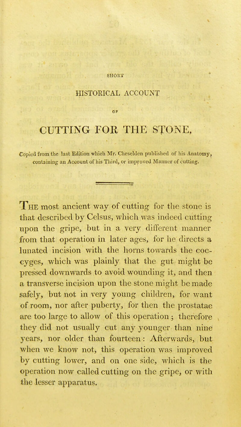 SHOUT HISTORICAL ACCOUNT OF CUTTING FOR THE STONE, Copied from the last Edition which Mr. Cheselden published of his Anatomy containing an Account of his Third, or improved Manner of cutting. The most ancient way of cutting for the stone is that described by Celsus, which was indeed cutting upon the gripe, but in a very different manner from that operation in later ages, for he directs a lunated incision with the horns towards the coc- cyges, which was plainly that the gut might be pressed downwards to avoid wounding it, and then a transverse incision upon the stone might be made safely, but not in very young children, for want of room, nor after puberty, for then the prostatae are too large to allow of this operation j therefore 4 they did not usually cut any younger than nine years, nor older than fourteen: Afterwards, but when we know not, this operation was improved by cutting lower, and on one side, which is the operation now called cutting on the gripe, or with the lesser apparatus.