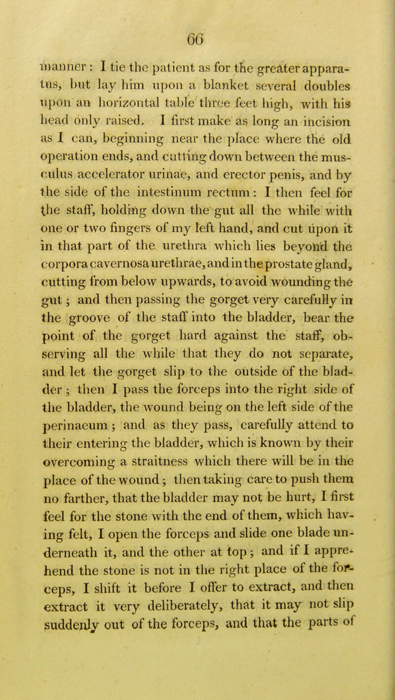 manner : I tie the patient as for the greater appara- tus, but lay him upon a blanket several doubles upon an horizontal table three feet high, with his head only raised. I first make as long an incision as I can, beginning near the place where the old operation ends, and cutting down between the mus- culus accelerator urinae, and erector penis, and by the side of the intestinum rectum: I then feel for the staff, holding down the gut all the while with one or two fingers of my left hand, and cut upon it in that part of the urethra which lies beyond the corpora cavernosa urethrae, and in the prostate gland, cutting from below upwards, to avoid wounding the gut; and then passing the gorget very carefully in the groove of the staff into the bladder, bear the point of the gorget hard against the staff, ob- serving all the while that they do not separate, and let the gorget slip to the outside of the blad- der ; then I pass the forceps into the right side of the bladder, the wound being on the left side of the perinaeum; and as they pass, carefully attend to their entering the bladder, which is known by their overcoming a straitness which there will be in the place of the wound; then taking care to push them no farther, that the bladder may not be hurt, I first feel for the stone with the end of them, which hav- ing felt, I open the forceps and slide one blade un- derneath it, and the other at top; and if I appre- hend the stone is not in the right place of the for- ceps, I shift it before I offer to extract, and then extract it very deliberately, that it may not slip suddenly out of the forceps, and that the parts of