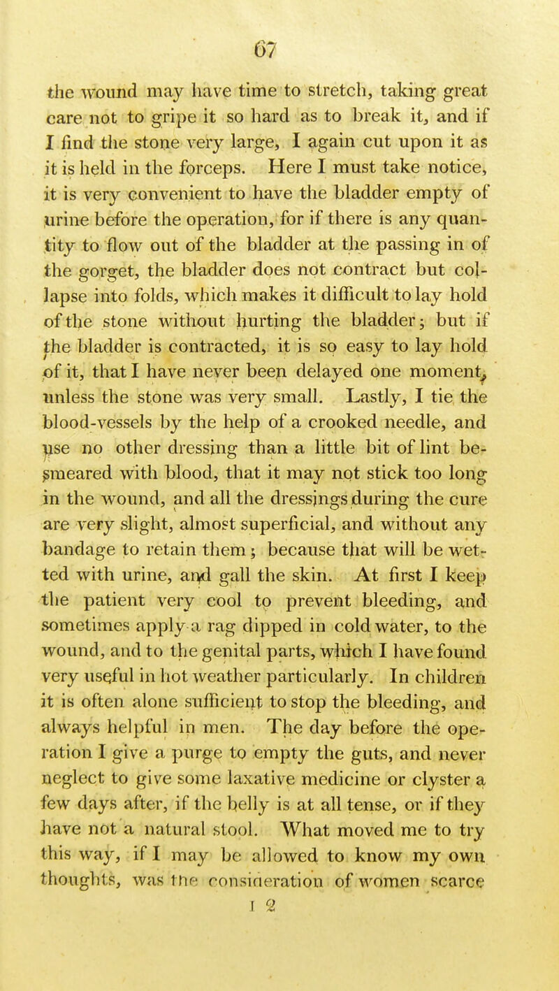 the wound may have time to stretch, taking great care not to gripe it so hard as to break it, and if I find the stone very large, I again cut upon it as it is held in the forceps. Here I must take notice, it is very convenient to have the bladder empty of urine before the operation, for if there is any quan- tity to flow out of the bladder at the passing in of the gorget, the bladder does not contract but col- lapse into folds, which makes it difficult to lay hold of the stone without hurting the bladder; but if the bladder is contracted, it is so easy to lay hold pf it, that I have never been delayed one moment^ unless the stone was very small. Lastly, I tie the blood-vessels by the help of a crooked needle, and use no other dressing than a little bit of lint be- smeared with blood, that it may not stick too long in the wound, and all the dressings during the cure are very slight, almost superficial, and without any bandage to retain them; because that will be wet- ted with urine, and gall the skin. At first I keep the patient very cool to prevent bleeding, and sometimes apply a rag dipped in cold water, to the wound, and to the genital parts, which I have found very useful in hot weather particularly. In children it is often alone sufficient to stop the bleeding, and always helpful in men. The day before the ope- ration I give a purge to empty the guts, and never neglect to give some laxative medicine or clyster a few days after, if the belly is at all tense, or if they have not a natural stool. What moved me to try this way, if I may be allowed to know my own thoughts, was the ronsirHTation of women scarce I 2