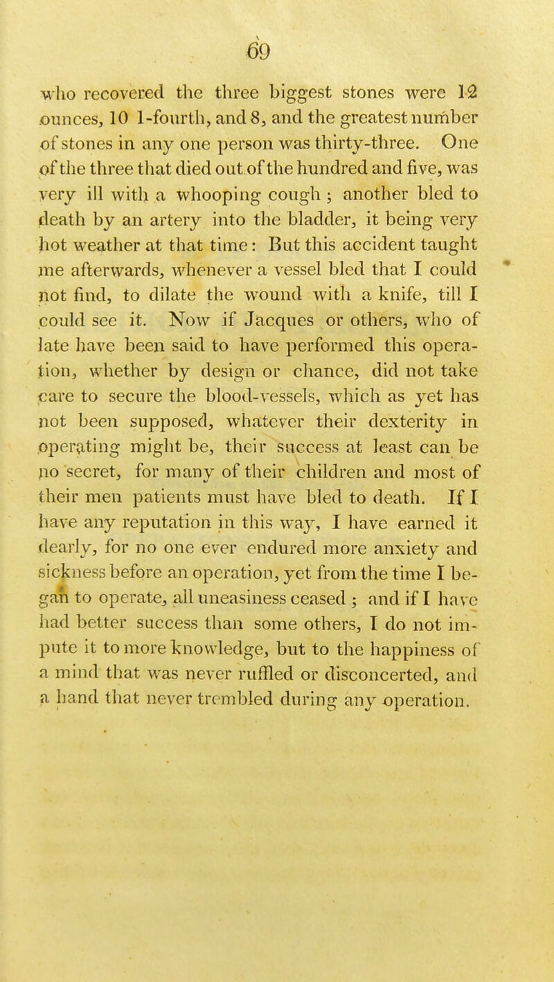 who recovered the three biggest stones were 12 ounces, 10 1-fourth, and 8, and the greatest number of stones in any one person was thirty-three. One of the three that died out of the hundred and five, was very ill with a whooping cough; another bled to death by an artery into the bladder, it being very hot weather at that time: But this accident taught me afterwards, whenever a vessel bled that I could not find, to dilate the wound with a knife, till I could see it. Now if Jacques or others, who of late have been said to have performed this opera- tion, whether by design or chance, did not take care to secure the blood-vessels, which as yet has not been supposed, whatever their dexterity in operating might be, their success at least can be no secret, for many of their children and most of their men patients must have bled to death. If I have any reputation in this way, I have earned it dearly, for no one ever endured more anxiety and sickness before an operation, yet from the time I be- gan to operate, all uneasiness ceased ; and if I have had better success than some others, I do not im- pute it to more knowledge, but to the happiness of a mind that was never ruffled or disconcerted, and a hand that never trembled during any operation.