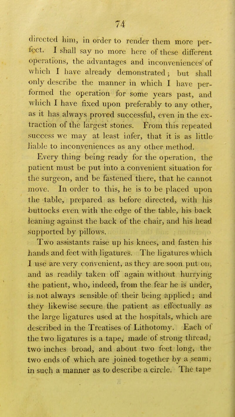 directed him, in order to render them more per- fect. I shall say no more here of these different operations, the advantages and inconveniences of which I have already demonstrated; but shall only describe the manner in which I have per- formed the operation for some years past, and which I have fixed upon preferably to any other, as it has always proved successful, even in the ex- traction of the largest stones. From this repeated success we may at least infer, that it is as little liable to inconveniences as any other method. Every thing being ready for the operation, the patient must be put into a convenient situation for the surgeon, and be fastened there, that he cannot move. In order to this, he is to be placed upon the table, prepared as before directed, with his buttocks even with the edge of the table, his back leaning against the back of the chair, and his head supported by pillows. Two assistants raise up his knees, and fasten his hands and feet with ligatures. The ligatures which I use are very convenient, as they are soon put on, and as readily taken off again without hurrying the patient, who, indeed, from the fear he is under, is not always sensible of their being applied; and they likewise secure the patient as effectually as the large ligatures used at the hospitals, which are described in the Treatises of Lithotomy. Each of the two ligatures is a tape, made of strong thread, two inches broad, and about two feet long, the two ends of which are joined together by a seam, in such a manner as to describe a circle. The tape