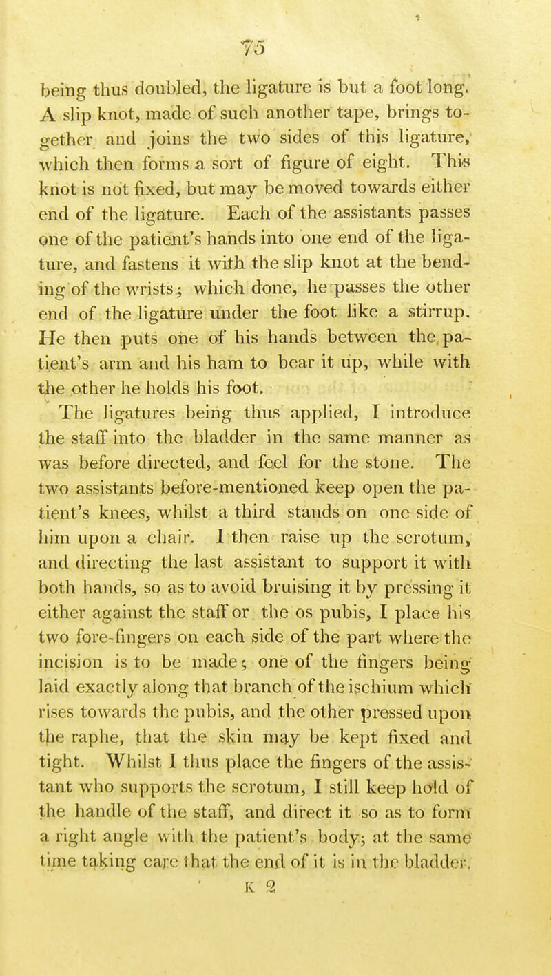 being thus doubled, the ligature is but a foot long. A slip knot, made of such another tape, brings to- gether and joins the two sides of this ligature, which then forms a sort of figure of eight. This knot is not fixed, but may be moved towards either end of the ligature. Each of the assistants passes one of the patient's hands into one end of the liga- ture, and fastens it with the slip knot at the bend- ing of the wrists; which done, he passes the other end of the ligature under the foot like a stirrup. He then puts one of his hands between the, pa- tient's arm and his ham to bear it up, while with the other he holds his foot. The ligatures being thus applied, I introduce the staff into the bladder in the same manner as was before directed, and feel for the stone. The two assistants before-mentioned keep open the pa- tient's knees, whilst a third stands on one side of him upon a chair, I then raise up the scrotum, and directing the last assistant to support it with both hands, so as to avoid bruising it by pressing it either against the staff or the os pubis, I place his two fore-fingers on each side of the part where the incision is to be made; one of the fingers being- laid exactly along that branch of the ischium which rises towards the pubis, and the other pressed upon the raphe, that the skin may be kept fixed and tight. Whilst I thus place the fingers of the assis- tant who supports the scrotum, I still keep hold of the handle of the staff, and direct it so as to form a right angle with the patient's body; at the same lime taking care that the end of it is in the bladder. K 2