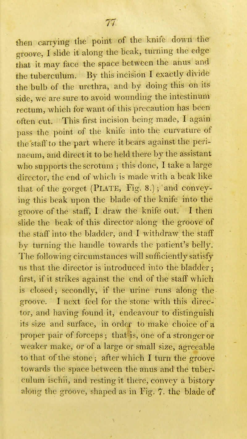 then carrying the point of the knife down the groove, I slide it along the beak, turning the edge that it may face the space between the anus and the tuberculum. By this incision I exactly divide the bulb of the urethra, and by doing this on its side, we are sure to avoid wounding the intestinum rectum, which for want of this precaution has been often cut. This first incision being made, I again pass the point of the knife into the curvature of the staff to the part where it bears against the peri- naeum, and direct it to be held there by the assistant who supports the scrotum ; this done, I take a large director, the end of which is made with a beak like that of the gorget (PLATE, Fig. 8.)j 'and convey- ing this beak upon the blade of the knife into the groove of the staff, I draw the knife out. I then slide the beak of this director along the groove of the staff into the bladder, and I withdraw the staff by turning the handle towards the patient's belly. The following circumstances will sufficiently satisfy lis that the director is introduced into the bladder; first, if it strikes against the end of the staff which is closed; secondly, if the urine runs along the groove. I next feel for the stone with this direc- tor, and having found it, endeavour to distinguish its size and surface, in order to make choice of a proper pair of forceps; that is, one of a stronger or weaker make, or of a large or small size, agreeable to that of the stone; after which I turn the groove towards the space between the anus and the tuber- cukim ischii, and resting it there, convey a history along the groove, shaped as in Fig. 7- the blade of