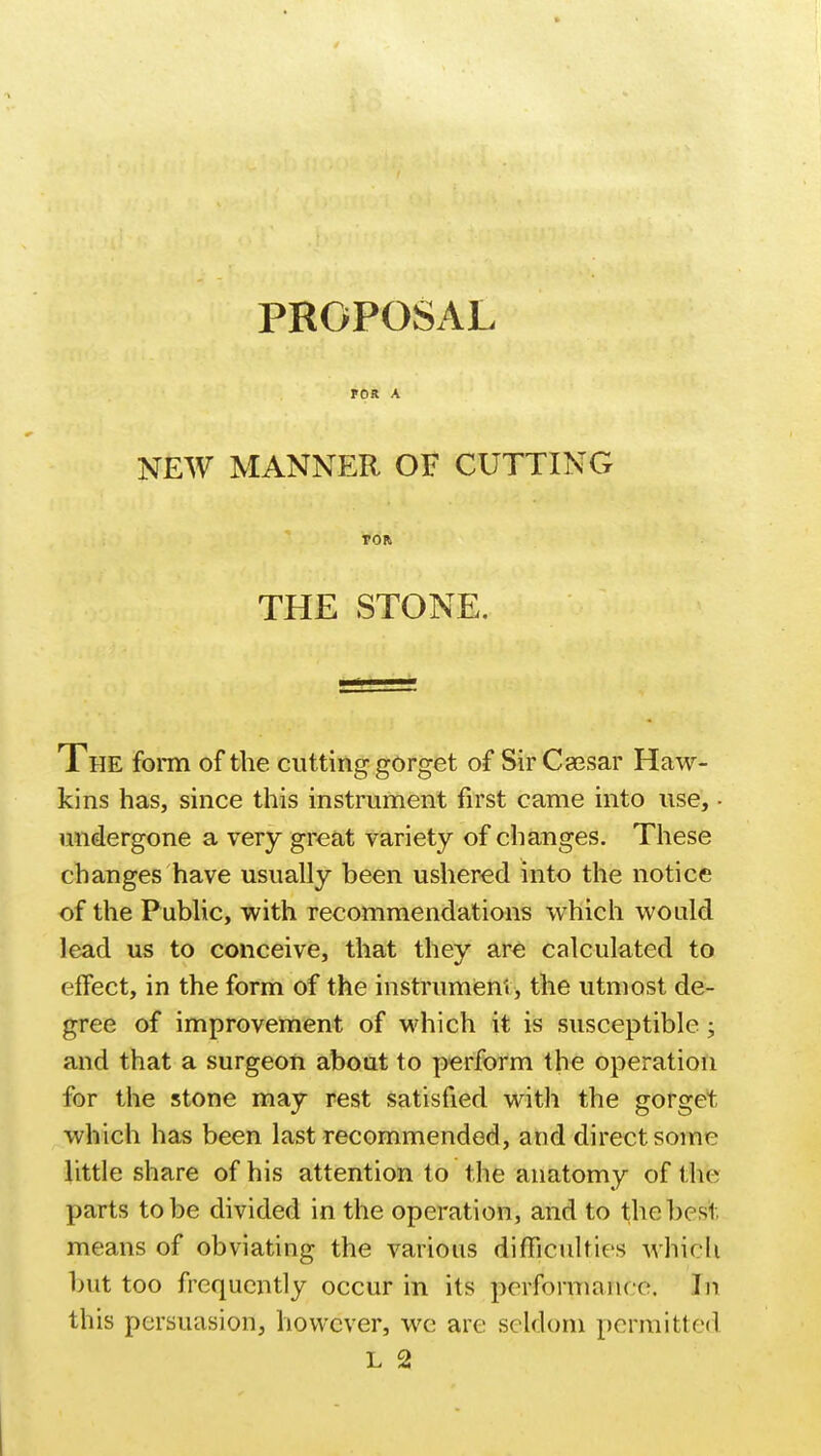 FOR A NEW MANNER OF CUTTING TOR THE STONE. The form of the cutting gorget of Sir Caesar Haw- kins has, since this instrument first came into use, • undergone a very great variety of changes. These changes have usually been ushered into the notice of the Public, with recommendations which would lead us to conceive, that they are calculated to effect, in the form of the instrument, the utmost de- gree of improvement of which it is susceptible; and that a surgeon about to perform the operation for the stone may rest satisfied with the gorget which has been last recommended, and direct some little share of his attention to the anatomy of the parts to be divided in the operation, and to the best means of obviating the various difficulties which but too frequently occur in its performance. In this persuasion, however, we are seldom permitted L 2