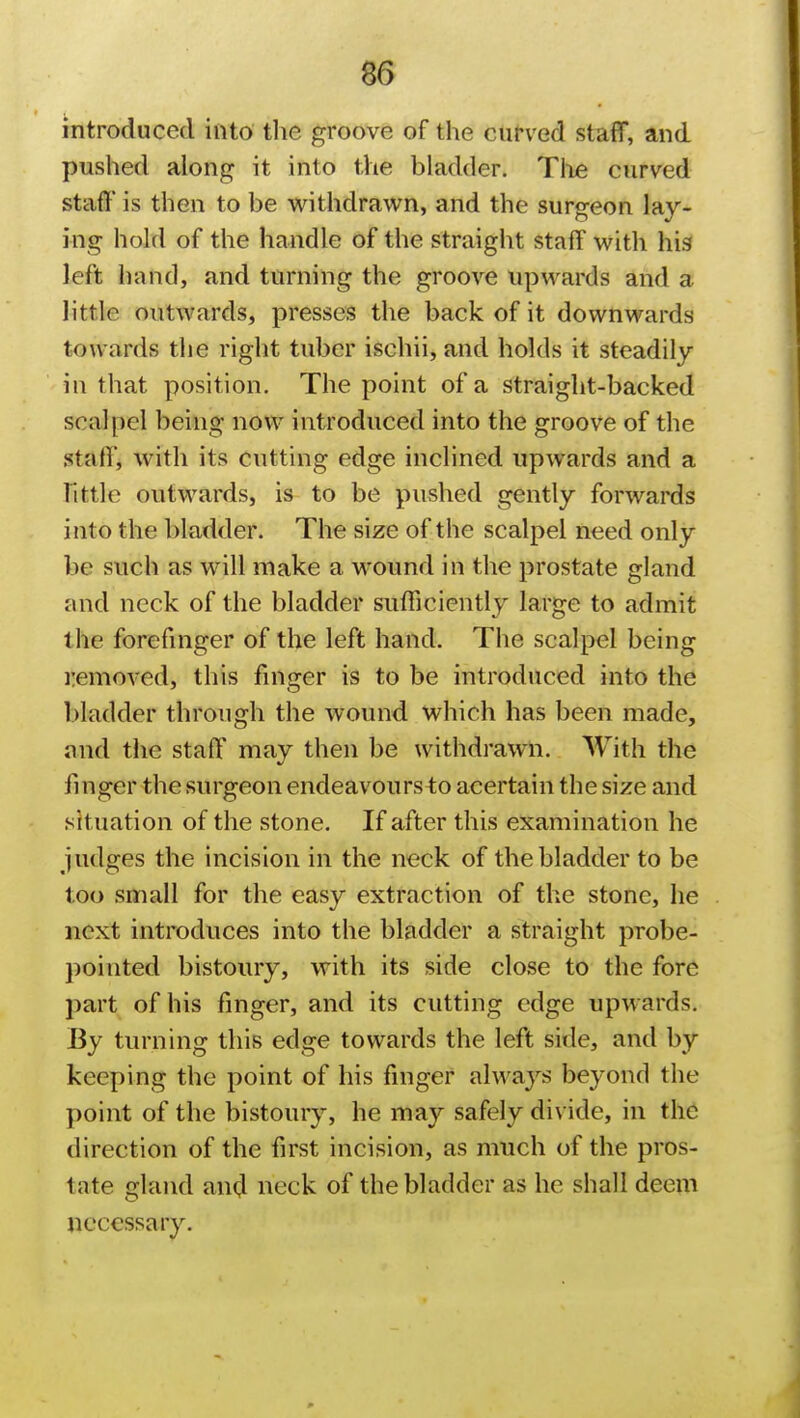 introduced into the groove of the curved staff, and pushed along it into the bladder. The curved staff is then to be withdrawn, and the surgeon lay- ing hold of the handle of the straight staff with his left hand, and turning the groove upwards and a little outwards, presses the back of it downwards towards the right tuber ischii, and holds it steadily in that position. The point of a straight-backed scalpel being now introduced into the groove of the staff/ with its cutting edge inclined upwards and a Tittle outwards, is to be pushed gently forwards into the bladder. The size of the scalpel need only be such as will make a wound in the prostate gland and neck of the bladder sufficiently large to admit the forefinger of the left hand. The scalpel being removed, this finger is to be introduced into the bladder through the wound which has been made, and the staff may then be withdrawn. With the finger the surgeon endeavours to acertain the size and situation of the stone. If after this examination he judges the incision in the neck of the bladder to be too small for the easy extraction of the stone, he next introduces into the bladder a straight probe- pointed bistoury, with its side close to the fore part of his finger, and its cutting edge upw ards. By turning this edge towards the left side, and by keeping the point of his finger always beyond the point of the bistoury, he may safely divide, in the direction of the first incision, as much of the pros- late gland and neck of the bladder as he shall deem necessary.