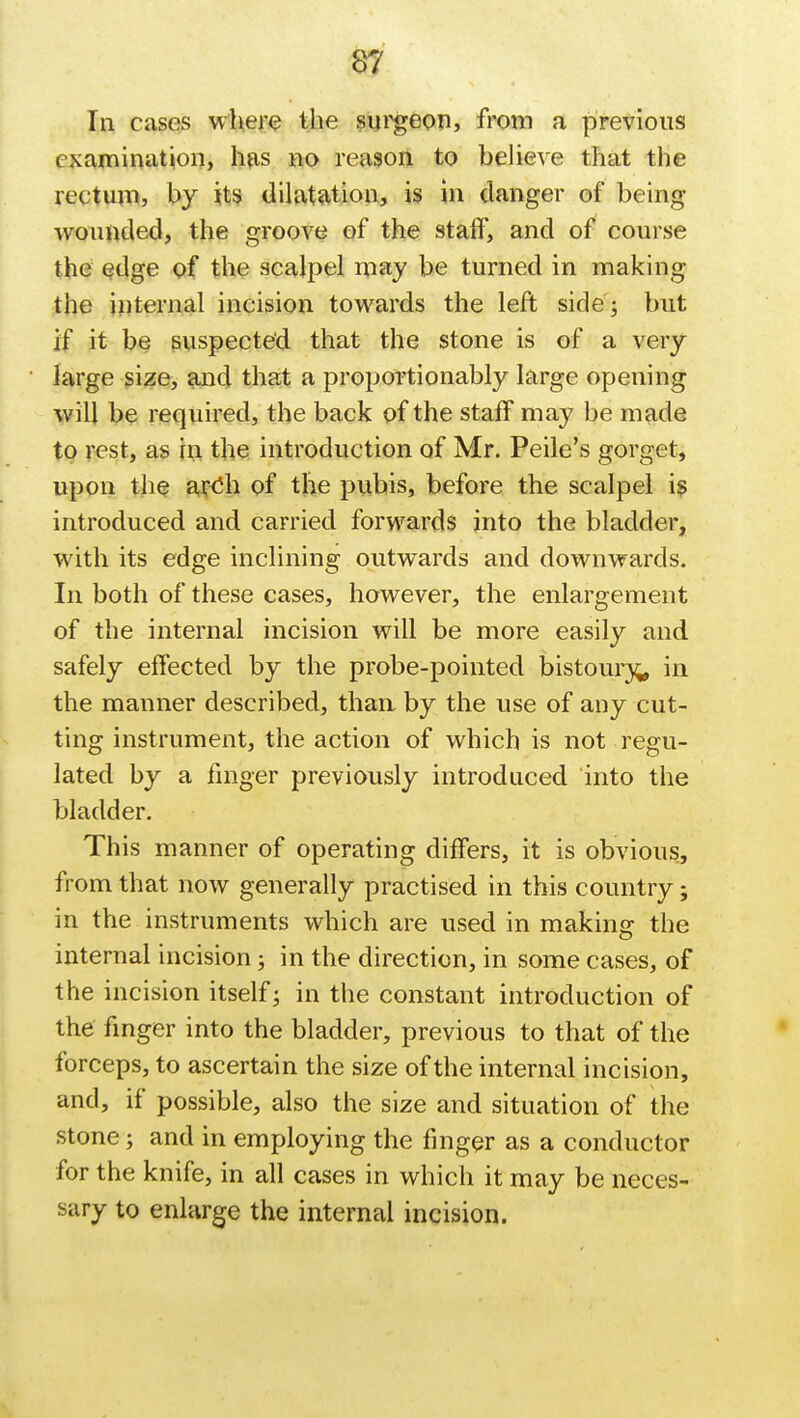 In cases where the surgeon, from a previous examination, has no reason to believe that the rectum, by its dilatation, is in clanger of being wounded, the groove of the staff, and of course the edge of the scalpel may be turned in making the internal incision towards the left side ; but if it be suspected that the stone is of a very large size, and that a proportionably large opening will be required, the back of the staff may be made to rest, as in the introduction of Mr. Peile's gorget, upon the ar-Oh of the pubis, before the scalpel is introduced and carried forwards into the bladder, with its edge inclining outwards and downwards. In both of these cases, however, the enlargement of the internal incision will be more easily and safely effected by the probe-pointed bistoury^ in the manner described, than, by the use of any cut- ting instrument, the action of which is not regu- lated by a finger previously introduced into the bladder. This manner of operating differs, it is obvious, from that now generally practised in this country; in the instruments which are used in making the internal incision ; in the direction, in some cases, of the incision itself; in the constant introduction of the finger into the bladder, previous to that of the forceps, to ascertain the size of the internal incision, and, if possible, also the size and situation of the stone; and in employing the finger as a conductor for the knife, in all cases in which it may be neces- sary to enlarge the internal incision.