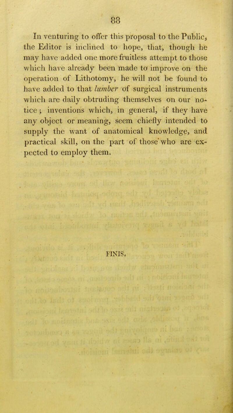 83 In venturing to offer this proposal to the Public, the Editor is inclined to hope, that, though he may have added one more fruitless attempt to those which have already been made to improve on the operation of Lithotomy, he will not be found to have added to that lumber of surgical instruments which are daily obtruding themselves on our no- tice ; inventions which, in general, if they have any object or meaning, seem chiefly intended to supply the want of anatomical knowledge, and practical skill, on the part of those who are ex- pected to employ them. FINIS,