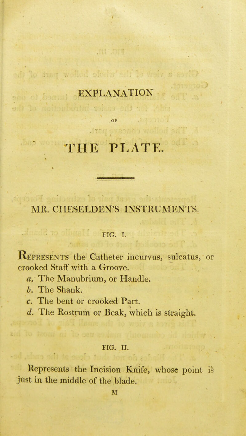 I EXPLANATION THE PLATE. MR. CHESELDEN'S INSTRUMENTS. FIG. I. Represents the Catheter incurvus, sulcatus, or crooked Staff with a Groove. a. The Manubrium, or Handle. b. The Shank. c. The bent or crooked Part. d. The Rostrum or Beak, which is straight. fig. n. Represents the Incision Knife, whose point is just in the middle of the blade. M