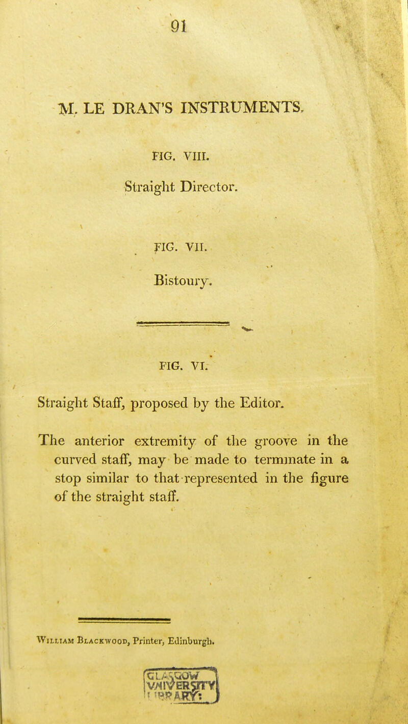 M. LE DRAN'S INSTRUMENTS, Fig. viii. Straight Director. FIG. VII. Bistoury. FIG. VI. Straight Staff, proposed by the Editor. The anterior extremity of the groove in the curved staff, may be made to terminate in a stop similar to that represented in the figure of the straight staff. William Blackwood, Printer, Edinburgh.